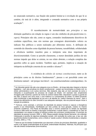 no enunciado normativo, sua função não poderá limitar-se à revelação do que lá se
contém; ele terá de ir além, integrando o comando normativo com a sua própria
avaliação23.


                        O reconhecimento de normatividade aos princípios e sua
distinção qualitativa em relação às regras é um dos símbolos do pós-positivismo (v.
supra). Princípios não são, como as regras, comandos imediatamente descritivos de
condutas específicas, mas sim normas que consagram determinados valores ou
indicam fins públicos a serem realizados por diferentes meios. A definição do
conteúdo de cláusulas como dignidade da pessoa humana, razoabilidade, solidariedade
e eficiência também transfere para o intérprete uma dose importante de
discricionariedade. Como se percebe claramente, a menor densidade jurídica de tais
normas impede que delas se extraia, no seu relato abstrato, a solução completa das
questões sobre as quais incidem. Também aqui, portanto, impõe-se a atuação do
intérprete na definição concreta de seu sentido e alcance24.


                        A existência de colisões de normas constitucionais, tanto as de
princípios como as de direitos fundamentais25, passou a ser percebida como um
fenômeno natural – até porque inevitável – no constitucionalismo contemporâneo. As

23
   As cláusulas gerais não são uma categoria nova no Direito – de longa data elas integram a técnica
legislativa – nem são privativas do direito constitucional – podem ser encontradas no direito civil, no
direito administrativo e em outros domínios. Não obstante, elas são um bom exemplo de como o
intérprete é co-participante do processo de criação do Direito. Um exemplo real, amplamente
divulgado pela imprensa: quando da morte da cantora Cássia Eller, disputaram a posse e guarda do
seu filho, à época com cinco anos, o avô materno e a companheira da artista. O critério fornecido
pela Constituição e pela legislação ao juiz era o de atender ao “melhor interesse do menor”. Sem o
exame dos elementos do caso concreto e sua adequada valoração, não era possível sequer iniciar a
solução do problema.
24
   Tome-se, como exemplo, o princípio da dignidade da pessoa humana e veja-se a divergência
quanto à sua interpretação, manifestada por dois juristas da nova geração, criados no mesmo
ambiente acadêmico. Ana Paula de Barcellos situa o mínimo existencial no âmbito da dignidade
humana e dele extrai os direitos à educação fundamental, à saúde básica, à assistência no caso de
necessidade e ao acesso à justiça (A eficácia jurídica dos princípios constitucionais: O princípio da
dignidade da pessoa humana, 2002, p. 305). Dessa posição diverge Daniel Sarmento, por entender
inadequada a escolha de algumas prestações sociais, com exclusão de outras que, a seu ver, são
igualmente direitos fundamentais, como o direito à “saúde curativa” (Direitos fundamentais e relações
privadas, 2004, p. 114).
25
  Note-se que há direitos fundamentais que assumem a forma de princípios (liberdade, igualdade) e
outros a de regras (irretroatividade da lei penal, anterioridade tributária). Ademais, há princípios que
não são direitos fundamentais (livre-iniciativa).
                                                                                                    13
 
