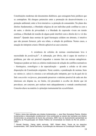 Constituições modernas são documentos dialéticos, que consagram bens jurídicos que
se contrapõem. Há choques potenciais entre a promoção do desenvolvimento e a
proteção ambiental, entre a livre-iniciativa e a proteção do consumidor. No plano dos
direitos fundamentais, a liberdade religiosa de um indivíduo pode conflitar-se com a
de outro, o direito de privacidade e a liberdade de expressão vivem em tensão
contínua, a liberdade de reunião de alguns pode interferir com o direito de ir e vir dos
demais26. Quando duas normas de igual hierarquia colidem em abstrato, é intuitivo
que não possam fornecer, pelo seu relato, a solução do problema. Nestes casos, a
atuação do intérprete criará o Direito aplicável ao caso concreto.


                       A existência de colisões de normas constitucionais leva à
necessidade de ponderação27. A subsunção, por óbvio, não é capaz de resolver o
problema, por não ser possível enquadrar o mesmo fato em normas antagônicas.
Tampouco podem ser úteis os critérios tradicionais de solução de conflitos normativos
– hierárquico, cronológico e da especialização – quando a colisão se dá entre
disposições da Constituição originária. Neste cenário, a ponderação de normas, bens
ou valores (v. infra) é a técnica a ser utilizada pelo intérprete, por via da qual ele (i)
fará concessões recíprocas, procurando preservar o máximo possível de cada um dos
interesses em disputa ou, no limite, (ii) procederá à escolha do direito que irá
prevalecer, em concreto, por realizar mais adequadamente a vontade constitucional.
Conceito-chave na matéria é o princípio instrumental da razoabilidade.




26
  Sobre o tema das restrições aos direitos fundamentais, v. Jane Reis Gonçalves Pereira, Direitos
fundamentais e interpretação constitucional: Uma contribuição ao estudo das restrições aos direitos
fundamentais na perspectiva da teoria dos princípios, 2004, tese de doutoramento apresentada ao
programa de Pós-graduação em Direito Público da Universidade do Estado do Rio de Janeiro –
UERJ.
27
   Ronald Dworkin, Taking rights seriously, 1997; Robert Alexy: Teoria de los derechos
fundamentales, 1997, Daniel Sarmento, A ponderação de interesses na Constituição Federal, 2000.
                                                                                                14
 