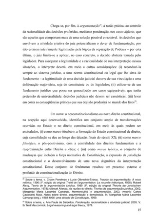 Chega-se, por fim, à argumentação28, à razão prática, ao controle
da racionalidade das decisões proferidas, mediante ponderação, nos casos difíceis, que
são aqueles que comportam mais de uma solução possível e razoável. As decisões que
envolvem a atividade criativa do juiz potencializam o dever de fundamentação, por
não estarem inteiramente legitimadas pela lógica da separação de Poderes – por esta
última, o juiz limita-se a aplicar, no caso concreto, a decisão abstrata tomada pelo
legislador. Para assegurar a legitimidade e a racionalidade de sua interpretação nessas
situações, o intérprete deverá, em meio a outras considerações: (i) reconduzi-la
sempre ao sistema jurídico, a uma norma constitucional ou legal que lhe sirva de
fundamento – a legitimidade de uma decisão judicial decorre de sua vinculação a uma
deliberação majoritária, seja do constituinte ou do legislador; (ii) utilizar-se de um
fundamento jurídico que possa ser generalizado aos casos equiparáveis, que tenha
pretensão de universalidade: decisões judiciais não devem ser casuísticas; (iii) levar
em conta as conseqüências práticas que sua decisão produzirá no mundo dos fatos29.


                        Em suma: o neoconstitucionalismo ou novo direito constitucional,
na acepção aqui desenvolvida, identifica um conjunto amplo de transformações
ocorridas no Estado e no direito constitucional, em meio às quais podem ser
assinalados, (i) como marco histórico, a formação do Estado constitucional de direito,
cuja consolidação se deu ao longo das décadas finais do século XX; (ii) como marco
filosófico, o pós-positivismo, com a centralidade dos direitos fundamentais e a
reaproximação entre Direito e ética; e (iii) como marco teórico, o conjunto de
mudanças que incluem a força normativa da Constituição, a expansão da jurisdição
constitucional e o desenvolvimento de uma nova dogmática da interpretação
constitucional. Desse conjunto de fenômenos resultou um processo extenso e
profundo de constitucionalização do Direito.
28
   Sobre o tema, v. Chaim Perelman e Lucie Olbrechts-Tyteca, Tratado da argumentação: A nova
retórica, 1996 (1a. edição do original Traité de l’argumentation: La nouvelle rhétorique, 1958); Robert
Alexy, Teoria de la argumentación jurídica, 1989 (1a. edição do original Theorie der juristischen
Argumentation, 1978); Manuel Atienza, As razões do direito. Teorias da argumentação jurídica, 2002;
Margarida Maria Lacombe Camargo, Hermenêutica e argumentação, 2003; Antônio Carlos
Cavalcanti Maia, Notas sobre direito, argumentação e democracia. In: Margarida Maria Lacombe
Camargo (org.), 1988-1998: uma década de Constituição, 1999.
29
   Sobre o tema, v. Ana Paula de Barcellos, Ponderação, racionalidade e atividade judicial, 2005. V.
tb. Neil Maccormick, Legal reasoning and legal theory, 1978.
                                                                                                   15
 