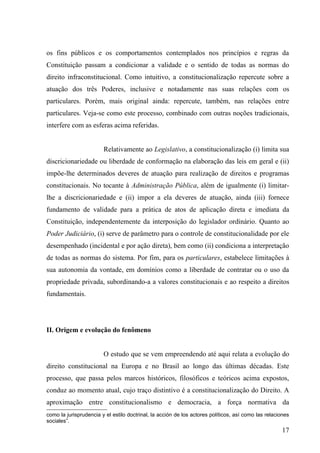 os fins públicos e os comportamentos contemplados nos princípios e regras da
Constituição passam a condicionar a validade e o sentido de todas as normas do
direito infraconstitucional. Como intuitivo, a constitucionalização repercute sobre a
atuação dos três Poderes, inclusive e notadamente nas suas relações com os
particulares. Porém, mais original ainda: repercute, também, nas relações entre
particulares. Veja-se como este processo, combinado com outras noções tradicionais,
interfere com as esferas acima referidas.


                        Relativamente ao Legislativo, a constitucionalização (i) limita sua
discricionariedade ou liberdade de conformação na elaboração das leis em geral e (ii)
impõe-lhe determinados deveres de atuação para realização de direitos e programas
constitucionais. No tocante à Administração Pública, além de igualmente (i) limitar-
lhe a discricionariedade e (ii) impor a ela deveres de atuação, ainda (iii) fornece
fundamento de validade para a prática de atos de aplicação direta e imediata da
Constituição, independentemente da interposição do legislador ordinário. Quanto ao
Poder Judiciário, (i) serve de parâmetro para o controle de constitucionalidade por ele
desempenhado (incidental e por ação direta), bem como (ii) condiciona a interpretação
de todas as normas do sistema. Por fim, para os particulares, estabelece limitações à
sua autonomia da vontade, em domínios como a liberdade de contratar ou o uso da
propriedade privada, subordinando-a a valores constitucionais e ao respeito a direitos
fundamentais.




II. Origem e evolução do fenômeno


                        O estudo que se vem empreendendo até aqui relata a evolução do
direito constitucional na Europa e no Brasil ao longo das últimas décadas. Este
processo, que passa pelos marcos históricos, filosóficos e teóricos acima expostos,
conduz ao momento atual, cujo traço distintivo é a constitucionalização do Direito. A
aproximação entre constitucionalismo e democracia, a força normativa da
como la jurisprudencia y el estilo doctrinal, la acción de los actores políticos, así como las relaciones
sociales”.
                                                                                                      17
 