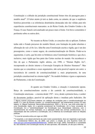 Constituição e a difusão da jurisdição constitucional foram ritos de passagem para o
modelo atual32. O leitor atento já terá se dado conta, no entanto, de que a seqüência
histórica percorrida e as referências doutrinárias destacadas não são válidas para três
experiências constitucionais marcantes: as do Reino Unido, dos Estados Unidos e da
França. O caso francês será analisado um pouco mais à frente. Um breve comentário é
pertinente sobre os outros dois.


                         No tocante ao Reino Unido, os conceitos não se aplicam. Embora
tenha sido o Estado precursor do modelo liberal, com limitação do poder absoluto e
afirmação do rule of the law, falta-lhe uma Constituição escrita e rígida, que é um dos
pressupostos, como o nome sugere, da constitucionalização do Direito. Poder-se-ia
argumentar, é certo, que há entre os britânicos uma Constituição histórica e que ela é,
inclusive, mais rígida que boa parte das Cartas escritas do mundo. Ou reconhecer o
fato de que o Parlamento inglês adotou, em 1998, o “Human Rights Act”,
incorporando ao direito interno a Convenção Européia de Direitos Humanos33. Mas
mesmo que se concedesse a esses argumentos, não seria possível superar um outro: a
inexistência do controle de constitucionalidade e, mais propriamente, de uma
jurisdição constitucional no sistema inglês34. No modelo britânico vigora a supremacia
do Parlamento, e não da Constituição.


                         Já quanto aos Estados Unidos, a situação é exatamente oposta.
Berço do constitucionalismo escrito e do controle de constitucionalidade, a
Constituição americana – a mesma desde 1787 – teve, desde a primeira hora, o caráter
de documento jurídico, passível de aplicação direta e imediata pelo Judiciário. De
32
   Alguns autores procuraram elaborar um catálogo de condições para a constitucionalização do
Direito. É o caso de Ricardo Guastini, La “constitucionalización” del ordenamiento jurídico: El caso
italiano. In: Miguel Carbonnel, Neoconstitucionalismo(s), 2003, p. 50 e ss., que inclui entre elas: (i)
uma Constituição rígida; (ii) a garantia jurisdicional da Constituição; (iii) a força vinculante da
Constituição; (iv) a “sobreinterpretação” da Constituição (sua interpretação extensiva, com o
reconhecimento de normas implícitas); (v) a aplicação direta das normas constitucionais; (vi) a
interpretação das leis conforme a Constituição; (vii) a influência da Constituição sobre as relações
políticas.
33
     A nova lei somente entrou em vigor em 2000.
34
  A propósito, e em desenvolvimento de certo modo surpreendente, deve ser registrada a aprovação
do Constitutional Reform Act, de 2005, que previu a criação de uma Suprema Corte (In:
www.opsi.gov.uk/acts/acts2005/20050004.htm, visitado em 8 ago. 2005). Assinale-se a curiosidade
de, não existindo uma Constituição escrita, ter sido aprovado, não obstante, um ato que a reforma.
                                                                                                    18
 
