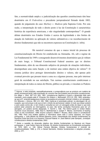 fato, a normatividade ampla e a judicialização das questões constitucionais têm base
doutrinária em O Federalista e precedente jurisprudencial firmado desde 1803,
quando do julgamento do caso Marbury v. Madison pela Suprema Corte. Por esta
razão, a interpretação de todo o direito posto à luz da Constituição é característica
histórica da experiência americana, e não singularidade contemporânea35. O grande
debate doutrinário nos Estados Unidos é acerca da legitimidade e dos limites da
atuação do Judiciário na aplicação de valores substantivos e no reconhecimento de
direitos fundamentais que não se encontrem expressos na Constituição (v. infra).


                       Há razoável consenso de que o marco inicial do processo de
constitucionalização do Direito foi estabelecido na Alemanha. Ali, sob o regime da
Lei Fundamental de 1949 e consagrando desenvolvimentos doutrinários que já vinham
de mais longe, o Tribunal Constitucional Federal assentou que os direitos
fundamentais, além de sua dimensão subjetiva de proteção de situações individuais,
desempenham uma outra função: a de instituir uma ordem objetiva de valores36. O
sistema jurídico deve proteger determinados direitos e valores, não apenas pelo
eventual proveito que possam trazer a uma ou a algumas pessoas, mas pelo interesse
geral da sociedade na sua satisfação. Tais normas constitucionais condicionam a
interpretação de todos os ramos do Direito, público ou privado, e vinculam os Poderes


35
   Veja-se, a este propósito, exemplificativamente, a jurisprudência que se produziu em matéria de
direito processual penal, pela submissão do common law dos Estados aos princípios constitucionais.
Em Mapp v. Ohio, 367 U.S. 643, 1961, considerou-se ilegítima a busca e apreensão feita sem
mandado, como exigido pela 4a. Emenda. Em Gideon v. Wainwright, 372 U.S. 335, 1963, entendeu-
se que a 6a. emenda assegurava a todos os acusados em processo criminal o direito a um advogado.
Em Miranda v. Arizona, 384 U.S. 436, 1966, impôs-se à autoridade policial, na abordagem de um
suspeito, que comunique a ele que a) tem o direito de permanecer calado; b) tudo que disser poderá
e será usado contra ele; c) tem direito a consultar-se com um advogado antes de depor e que este
poderá estar presente ao interrogatório; d) caso não tenha condições financeiras para ter um
advogado, um poderá ser-lhe designado. V. Kermit L. Hall, The Oxford guide to United States
Supreme Court decisions, 1999; Paul C. Bartholomew e Joseph F. Menez, Summaries of leading
cases on the Constitution, 1980; Duane Lockard e Walter F. Murphy, Basic cases in constitutional
law, 1992. Para uma análise objetiva e informativa sobre este e outros aspectos, em língua
portuguesa, v. José Alfredo de Oliveira Baracho Júnior, Interpretação dos direitos fundamentais na
Suprema Corte dos EUA e no Supremo Tribunal Federal. In: José Adércio Leite Sampaio, Jurisdição
constitucional e direitos fundamentais, 2003.
36
   Sobre a questão da dimensão objetiva dos direitos fundamentais na literatura em língua
portuguesa, v. José Carlos Vieira de Andrade, Os direitos fundamentais na Constituição portuguesa
de 1976, 2001, p. 149, Gilmar Ferreira Mendes, Direitos fundamentais e controle de
constitucionalidade, 1998, p. 214, e Daniel Sarmento, Direitos fundamentais e relações privadas,
2004, p. 371.
                                                                                               19
 