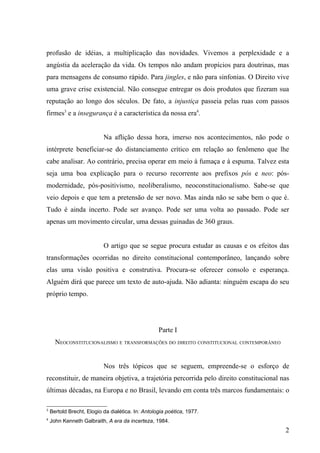 profusão de idéias, a multiplicação das novidades. Vivemos a perplexidade e a
angústia da aceleração da vida. Os tempos não andam propícios para doutrinas, mas
para mensagens de consumo rápido. Para jingles, e não para sinfonias. O Direito vive
uma grave crise existencial. Não consegue entregar os dois produtos que fizeram sua
reputação ao longo dos séculos. De fato, a injustiça passeia pelas ruas com passos
firmes3 e a insegurança é a característica da nossa era4.


                           Na aflição dessa hora, imerso nos acontecimentos, não pode o
intérprete beneficiar-se do distanciamento crítico em relação ao fenômeno que lhe
cabe analisar. Ao contrário, precisa operar em meio à fumaça e à espuma. Talvez esta
seja uma boa explicação para o recurso recorrente aos prefixos pós e neo: pós-
modernidade, pós-positivismo, neoliberalismo, neoconstitucionalismo. Sabe-se que
veio depois e que tem a pretensão de ser novo. Mas ainda não se sabe bem o que é.
Tudo é ainda incerto. Pode ser avanço. Pode ser uma volta ao passado. Pode ser
apenas um movimento circular, uma dessas guinadas de 360 graus.


                           O artigo que se segue procura estudar as causas e os efeitos das
transformações ocorridas no direito constitucional contemporâneo, lançando sobre
elas uma visão positiva e construtiva. Procura-se oferecer consolo e esperança.
Alguém dirá que parece um texto de auto-ajuda. Não adianta: ninguém escapa do seu
próprio tempo.




                                                   Parte I
      NEOCONSTITUCIONALISMO E TRANSFORMAÇÕES DO DIREITO CONSTITUCIONAL CONTEMPORÂNEO


                           Nos três tópicos que se seguem, empreende-se o esforço de
reconstituir, de maneira objetiva, a trajetória percorrida pelo direito constitucional nas
últimas décadas, na Europa e no Brasil, levando em conta três marcos fundamentais: o

3
    Bertold Brecht, Elogio da dialética. In: Antologia poética, 1977.
4
    John Kenneth Galbraith, A era da incerteza, 1984.
                                                                                         2
 