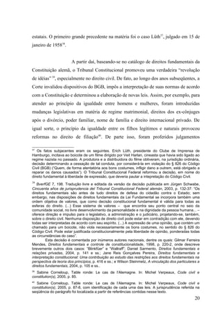estatais. O primeiro grande precedente na matéria foi o caso Lüth37, julgado em 15 de
janeiro de 195838.


                        A partir daí, baseando-se no catálogo de direitos fundamentais da
Constituição alemã, o Tribunal Constitucional promoveu uma verdadeira “revolução
de idéias” 39, especialmente no direito civil. De fato, ao longo dos anos subseqüentes, a
Corte invalidou dispositivos do BGB, impôs a interpretação de suas normas de acordo
com a Constituição e determinou a elaboração de novas leis. Assim, por exemplo, para
atender ao princípio da igualdade entre homens e mulheres, foram introduzidas
mudanças legislativas em matéria de regime matrimonial, direitos dos ex-cônjuges
após o divórcio, poder familiar, nome de família e direito internacional privado. De
igual sorte, o princípio da igualdade entre os filhos legítimos e naturais provocou
reformas no direito de filiação40. De parte isso, foram proferidos julgamentos

37
   Os fatos subjacentes eram os seguintes. Erich Lüth, presidente do Clube de Imprensa de
Hamburgo, incitava ao boicote de um filme dirigido por Veit Harlan, cineasta que havia sido ligado ao
regime nazista no passado. A produtora e a distribuidora do filme obtiveram, na jurisdição ordinária,
decisão determinando a cessação de tal conduta, por considerá-la em violação do § 826 do Código
Civil (BGB) (“Quem, de forma atentatória aos bons costumes, infligir dano a outrem, está obrigado a
reparar os danos causados”). O Tribunal Constitucional Federal reformou a decisão, em nome do
direito fundamental à liberdade de expressão, que deveria pautar a intepretação do Código Civil.
38
   BverfGE 7, 198. Tradução livre e editada da versão da decisão publicada em Jürgen Schwabe,
Cincuenta años de jurisprudencia del Tribunal Constitucional Federal alemán, 2003, p. 132-37: “Os
direitos fundamentais são antes de tudo direitos de defesa do cidadão contra o Estado; sem
embargo, nas disposições de direitos fundamentais da Lei Fundamental se incorpora também uma
ordem objetiva de valores, que como decisão constitucional fundamental é válida para todas as
esferas do direito. (...) Esse sistema de valores – que encontra seu ponto central no seio da
comunidade social, no livre desenvolvimento da personalidade e na dignidade da pessoa humana... –
oferece direção e impulso para o legislativo, a administração e o judiciário, projetando-se, também,
sobre o direito civil. Nenhuma disposição de direito civil pode estar em contradição com ele, devendo
todas ser interpretadas de acordo com seu espírito. (...) A expressão de uma opinião, que contém um
chamado para um boicote, não viola necessariamente os bons costumes, no sentido do § 826 do
Código Civil. Pode estar justificada constitucionalmente pela liberdade de opinião, ponderadas todas
as circunstâncias do caso”.
         Esta decisão é comentada por inúmeros autores nacionais, dentre os quais: Gilmar Ferreira
Mendes, Direitos fundamentais e controle de constitucionalidade, 1998, p. 220-2, onde descreve
brevemente outros dois casos: “Blinkfüer” e “Wallraff”; Daniel Sarmento, Direitos fundamentais e
relações privadas, 2004, p. 141 e ss.; Jane Reis Gonçalves Pereira, Direitos fundamentais e
interpretação constitucional: Uma contribuição ao estudo das restrições aos direitos fundamentais na
perspectiva da teoria dos princípios, p. 416 e ss.; e Wilson Steinmetz, A vinculação dos particulares a
direitos fundamentais, 2004, p. 105 e ss..
39
  Sabine Corneloup, Table ronde: Le cas de l’Alemagne. In: Michel Verpeaux, Code civil e
constitution(s), 2005, p. 85.
40
  Sabine Corneloup, Table ronde: Le cas de l’Alemagne. In: Michel Verpeaux, Code civil e
constitution(s), 2005, p. 87-8, com identificação de cada uma das leis. A jurisprudência referida na
seqüência do parágrafo foi localizada a partir de referências contidas nesse texto.
                                                                                                    20
 