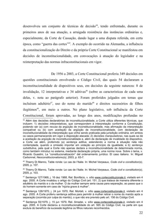 desenvolveu um conjunto de técnicas de decisão44, tendo enfrentado, durante os
primeiros anos de sua atuação, a arraigada resistência das instâncias ordinárias e,
especialmente, da Corte de Cassação, dando lugar a uma disputa referida, em certa
época, como “guerra das cortes”45. A exemplo do ocorrido na Alemanha, a influência
da constitucionalização do Direito e da própria Corte Constitucional se manifestou em
decisões de inconstitucionalidade, em convocações à atuação do legislador e na
reinterpretação das normas infraconstitucionais em vigor.


                        De 1956 a 2003, a Corte Constitucional proferiu 349 decisões em
questões constitucionais envolvendo o Código Civil, das quais 54 declararam a
inconstitucionalidade de dispositivos seus, em decisões da seguinte natureza: 8 de
invalidação, 12 interpretativas e 34 aditivas46 (sobre as características de cada uma
delas, v. nota ao parágrafo anterior). Foram proferidos julgados em temas que
incluíram adultério47, uso do nome do marido48 e direitos sucessórios de filhos
ilegítimos49, em meio a outros. No plano legislativo, sob influência da Corte
Constitucional, foram aprovadas, ao longo dos anos, modificações profundas no
44
   Além das decisões declaratórias de inconstitucionalidade, a Corte utiliza diferentes técnicas, que
incluem: 1) decisões interpretativas, que correspondem à interpretação conforme a Constituição,
podendo ser (a) com recusa da argüição de inconstitucionalidade, mas afirmação da interpretação
compatível ou (b) com aceitação da argüição de inconstitucionalidade, com declaração de
inconstitucionalidade da interpretação que vinha sendo praticada pela jurisdição ordinária, em ambos
os casos permanecendo em vigor a disposição atacada; 2) decisões manipuladoras, nas quais se dá
a aceitação da argüição de inconstitucionalidade e, além da declaração de invalidade do dispositivo,
a Corte vai além, proferindo (a) sentença aditiva, estendendo a norma à situação nela não
contemplada, quando a omissão importar em violação ao princípio da igualdade; e b) sentença
substitutiva, pela qual a Corte não apenas declara a inconstitucionalidade de determinada norma,
como também introduz no sistema, mediante declaração própria, uma norma nova. Sobre o tema, v.
Ricardo Guastini, La “constitucionalización” del ordenamiento jurídico: El caso italiano. In: Miguel
Carbonnel, Neoconstitucionalismo(s), 2003, p. 63-7.
45
  Thierry Di Manno, Table ronde: Le cas de l’Italie. In: Michel Verpeaux, Code civil e constitution(s),
2005, p. 107.
46
  Thierry Di Manno, Table ronde: Le cas de l’Italie. In: Michel Verpeaux, Code civil e constitution(s),
2005, p. 103.
47
  Sentença 127/1968, j. 16 dez 1968, Rel. Bonifácio, v. sítio www.cortecostituzionale.it, visitado em 4
ago. 2005. A Corte invalidou o artigo do Código Civil (art. 151, 2) que tratava de maneira diferente o
adultério do marido e o da mulher. O da mulher sempre seria causa para separação, ao passo que o
do homem somente em caso de “injúria grave à mulher”.
48
  Sentença 128/1970, j. 24 jun 1970, Rel. Mortati, v. sítio www.cortecostituzionale.it, visitado em 4
ago. 2005. A Corte proferiu sentença aditiva para permitir à mulher retirar o nome do marido após a
separação (ocorrida por culpa do marido), o que não era previsto pelo art. 156 do Código Civil.
49
  Sentença 55/1979, j. 15 jun 1979, Rel. Amadei, v. sítio www.cortecostituzionale.it, visitado em 4
ago. 2005. A Corte declarou a inconstitucionalidade do art. 565 do Código Civil, na parte em que
excluía do benefício da sucessão legítima os filhos naturais reconhecidos.
                                                                                                    22
 
