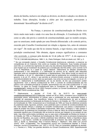direito de família, inclusive em relação ao divórcio, no direito à adoção e no direito do
trabalho. Estas alterações, levadas a efeito por leis especiais, provocaram a
denominada “descodificação” do direito civil50.


                             Na França, o processo de constitucionalização do Direito teve
início muito mais tarde e ainda vive uma fase de afirmação. A Constituição de 1958,
como se sabe, não previu o controle de constitucionalidade, quer no modelo europeu,
quer no americano, tendo optado por uma fórmula diferenciada: a do controle prévio,
exercido pelo Conselho Constitucional em relação a algumas leis, antes de entrarem
em vigor51. De modo que não há no sistema francês, a rigor técnico, uma verdadeira
jurisdição constitucional. Não obstante, alguns avanços significativos e constantes
vêm ocorrendo, a começar pela decisão de 16 de julho de 197152. A ela seguiu-se a
50
     N. Irti, L’etá della decodificzione, 1989. V., tb., Pietro Perlingieri, Perfis do direito civil, 1997, p. 5.
51
   Na sua concepção original, o Conselho Constitucional destinava-se, sobretudo, a preservar as
competências de um Executivo forte contra as invasões do Parlamento. Suas funções principais
eram três: a) o controle dos regimentos de cada uma das câmaras (Assembléia Nacional e Senado),
para impedir que se investissem de poderes que a Constituição não lhes atribui, como ocorrido na III
e na IV Repúblicas; b) o papel de “justiça eleitoral”, relativamene às eleições presidenciais,
parlamentares e aos referendos; c) a delimitação do domínio da lei, velando pela adequada
repartição entre as competências legislativas e regulamentares. Esta última função se exercia em
três situações: a do art. 41, relacionada à invasão pela lei parlamentar de competência própria do
governo; a do art. 61, alínea 2, que permitia ao primeiro-ministro provocar o controle acerca da
inconstitucionalidade de uma lei, após sua aprovação, mas antes de sua promulgação; e a do art. 37,
alínea 2, relativamente à modificabilidade, por via de decreto, de leis que possuíssem caráter
regulamentar. Com a reforma constitucional de 1974, o controle de constitucionalidade das leis
passou a ser a atividade principal do Conselho, aproximando-o de uma corte constitucional. V. Louis
Favoreu, La place du Conseil Constitutionnel dans la Constitution de 1958. In: www.conseil-
constitutionnel.fr, visitado em 26 jul. 2005; François Luchaire, Le Conseil Constitutionnel, 3 vs., 1997;
John Bell, French constitutional law, 1992.
52
      Objetivamente,      a   decisão    nº    71-44    DC,     de   16.07.71     (In:  www.conseil-
constitutionnel.fr/decision/1971/7144dc.htm, visitado em 26 jul. 2005), considerou que a exigência de
autorização prévia, administrativa ou judicial, para a constituição de uma associação violava a
liberdade de associação. Sua importância, todavia, foi o reconhecimento de que os direitos
fundamentais previstos na Declaração de Direitos do Homem e do Cidadão, de 1789, e no preâmbulo
da Constituição de 1946, incorporavam-se à Constituição de 1958, por força de referência constante
do preâmbulo desta, figurando, portanto, como parâmetro para o controle de constitucionalidade das
leis. Esta decisão reforçou o prestígio do Conselho Constitucional, que passou a desempenhar o
papel de protetor dos direitos e liberdades fundamentais. Além disso, consagrou o “valor positivo e
constitucional” do preâmbulo da Constituição e firmou a idéia de “bloco de constitucionalidade”. Essa
expressão significa que a Constituição não se limita às normas que integram ou se extraem do seu
texto, mas inclui outros textos normativos, que no caso eram a Declaração de Direitos do Homem e
do Cidadão, de 1789, e o Preâmbulo da Constituição de 1946, bem como os princípios fundamentais
das leis da República, aos quais o referido preâmbulo fazia referência. Sobre a importância dessa
decisão, v. Léo Hamon, Contrôle de constitutionnalité et protection des droits individuels, Dalloz,
1974, p. 83-90; G. Haimbowgh, Was it France's Marbury v. Madison?, Ohio State Law Journal
35:910, 1974; J.E.Beardsley, The Constitutional council and Constitutional liberties in France,
American Journal of Comparative Law, 1972, p. 431-52. Para um comentário detalhado da decisão,
v. L. Favoreu e L. Philip, Les grandes décisions du Conseil Constitutionnel, 2003. Especificamente
                                                                                                                    23
 