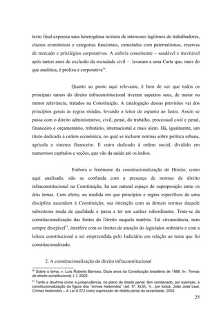 texto final expressa uma heterogênea mistura de interesses legítimos de trabalhadores,
classes econômicas e categorias funcionais, cumulados com paternalismos, reservas
de mercado e privilégios corporativos. A euforia constituinte – saudável e inevitável
após tantos anos de exclusão da sociedade civil – levaram a uma Carta que, mais do
que analítica, é prolixa e corporativa56.


                        Quanto ao ponto aqui relevante, é bem de ver que todos os
principais ramos do direito infraconstitucional tiveram aspectos seus, de maior ou
menor relevância, tratados na Constituição. A catalogação dessas previsões vai dos
princípios gerais às regras miúdas, levando o leitor do espanto ao fastio. Assim se
passa com o direito administrativo, civil, penal, do trabalho, processual civil e penal,
financeiro e orçamentário, tributário, internacional e mais além. Há, igualmente, um
título dedicado à ordem econômica, no qual se incluem normas sobre política urbana,
agrícola e sistema financeiro. E outro dedicado à ordem social, dividido em
numerosos capítulos e seções, que vão da saúde até os índios.


                        Embora o fenômeno da constitucionalização do Direito, como
aqui analisado, não se confunda com a presença de normas de direito
infraconstitucional na Constituição, há um natural espaço de superposição entre os
dois temas. Com efeito, na medida em que princípios e regras específicos de uma
disciplina ascendem à Constituição, sua interação com as demais normas daquele
subsistema muda de qualidade e passa a ter um caráter subordinante. Trata-se da
constitucionalização das fontes do Direito naquela matéria. Tal circunstância, nem
sempre desejável57, interfere com os limites de atuação do legislador ordinário e com a
leitura constitucional a ser empreendida pelo Judiciário em relação ao tema que foi
constitucionalizado.


        2. A constitucionalização do direito infraconstitucional
56
  Sobre o tema, v. Luís Roberto Barroso, Doze anos da Constituição brasileira de 1988. In: Temas
de direito constitucional, t. I, 2002.
57
  Tanto a doutrina como a jurisprudência, no plano do direito penal, têm condenado, por exemplo, a
constitucionalização da figura dos “crimes hediondos” (art. 5º, XLIII). V., por todos, João José Leal,
Crimes hediondos – A Lei 8.072 como expressão do direito penal da severidade, 2003.
                                                                                                   25
 