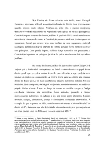 Nos Estados de democratização mais tardia, como Portugal,
Espanha e, sobretudo, o Brasil, a constitucionalização do Direito é um processo mais
recente, embora muito intenso. Verificou-se, entre nós, o mesmo movimento
translativo ocorrido inicialmente na Alemanha e em seguida na Itália: a passagem da
Constituição para o centro do sistema jurídico. A partir de 1988, e mais notadamente
nos últimos cinco ou dez anos, a Constituição passou a desfrutar já não apenas da
supremacia formal que sempre teve, mas também de uma supremacia material,
axiológica, potencializada pela abertura do sistema jurídico e pela normatividade de
seus princípios. Com grande ímpeto, exibindo força normativa sem precedente, a
Constituição ingressou na paisagem jurídica do país e no discurso dos operadores
jurídicos.


                       Do centro do sistema jurídico foi deslocado o velho Código Civil.
Veja-se que o direito civil desempenhou no Brasil – como alhures – o papel de um
direito geral, que precedeu muitas áreas de especialização, e que conferia certa
unidade dogmática ao ordenamento. A própria teoria geral do direito era estudada
dentro do direito civil, e só mais recentemente adquiriu autonomia didática. No caso
brasileiro, deve-se registrar, o Código Civil já vinha perdendo influência no âmbito do
próprio direito privado. É que, ao longo do tempo, na medida em que o Código
envelhecia, inúmeras         leis   específicas     foram editadas, passando            a    formar
microssistemas autônomos em relação a ele, em temas como alimentos, filiação,
divórcio, locação, consumidor, criança e adolescente, sociedades empresariais. A
exemplo do que se passou na Itália, também entre nós deu-se a “descodificação” do
direito civil58, fenômeno que não foi afetado substancialmente pela promulgação de
um novo Código Civil em 2002, com vigência a partir de 200359.


58
  Sobre o caso italiano, v. Pietro Perlingieri, Perfis do direito civil, 1997, p. 6: “O Código Civil
certamente perdeu a centralidade de outrora. O papel unificador do sistema, tanto nos seus aspectos
mais tradicionalmente civilísticos quanto naqueles de relevância publicista, é desempenhado de
maneira cada vez mais incisiva pelo Texto Constitucional”. Sobre o caso brasileiro, vejam-se, dentre
outros: Maria Celina B. M. Tepedino, A caminho de um direito civil constitucional, Revista de Direito
Civil 65:21; e Gustavo Tepedino, O Código Civil, os chamados microssistemas e a Constituição:
Premissas para uma reforma legislativa. In: Gustavo Tepedino (org.), Problemas de direito civil-
constitucional, 2001.
                                                                                                  26
 