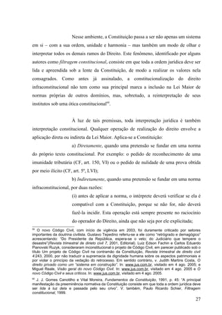 Nesse ambiente, a Constituição passa a ser não apenas um sistema
em si – com a sua ordem, unidade e harmonia – mas também um modo de olhar e
interpretar todos os demais ramos do Direito. Este fenômeno, identificado por alguns
autores como filtragem constitucional, consiste em que toda a ordem jurídica deve ser
lida e apreendida sob a lente da Constituição, de modo a realizar os valores nela
consagrados. Como antes já assinalado, a constitucionalização do direito
infraconstitucional não tem como sua principal marca a inclusão na Lei Maior de
normas próprias de outros domínios, mas, sobretudo, a reinterpretação de seus
institutos sob uma ótica constitucional60.


                       À luz de tais premissas, toda interpretação jurídica é também
interpretação constitucional. Qualquer operação de realização do direito envolve a
aplicação direta ou indireta da Lei Maior. Aplica-se a Constituição:
                       a) Diretamente, quando uma pretensão se fundar em uma norma
do próprio texto constitucional. Por exemplo: o pedido de reconhecimento de uma
imunidade tributária (CF, art. 150, VI) ou o pedido de nulidade de uma prova obtida
por meio ilícito (CF, art. 5º, LVI);
                       b) Indiretamente, quando uma pretensão se fundar em uma norma
infraconstitucional, por duas razões:
                       (i) antes de aplicar a norma, o intérprete deverá verificar se ela é
                       compatível com a Constituição, porque se não for, não deverá
                       fazê-la incidir. Esta operação está sempre presente no raciocínio
                       do operador do Direito, ainda que não seja por ele explicitada;
59
    O novo Código Civil, com início de vigência em 2003, foi duramente criticado por setores
importantes da doutrina civilista. Gustavo Tepedino referiu-se a ele como “retrógrado e demagógico”
acrescentando: “Do Presidente da República, espera-se o veto; do Judiciário que tempere o
desastre”(Revista trimestral de dirieto civil 7, 2001, Editorial). Luiz Edson Fachin e Carlos Eduardo
Pianovski Ruzyk, consideraram inconstitucional o projeto de Código Civil, em parecer publicado sob o
título Um projeto de Código Civil na contramão da Constituição, Revista trimestral de direito civil
4:243, 2000, por não traduzir a supremacia da dignidade humana sobre os aspectos patrimoniais e
por violar o princípio da vedação do retrocesso. Em sentido contrário, v. Judith Martins Costa, O
direito privado como um “sistema em construção”. In: www.jus.com.br, visitado em 4 ago. 2005; e
Miguel Reale, Visão geral do novo Código Civil. In: www.jus.com.br, visitado em 4 ago. 2005 e O
novo Código Civil e seus críticos. In: www.jus.com.br, visitado em 4 ago. 2005.
60
  J. J. Gomes Canotilho e Vital Moreira, Fundamentos da Constituição, 1991, p. 45: “A principal
manifestação da preeminência normativa da Constituição consiste em que toda a ordem jurídica deve
ser lida à luz dela e passada pelo seu crivo”. V. também, Paulo Ricardo Schier, Filtragem
constitucional, 1999.
                                                                                                  27
 