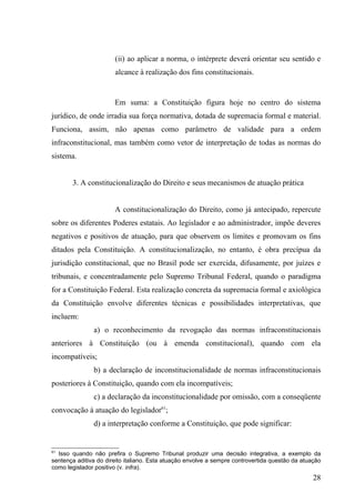 (ii) ao aplicar a norma, o intérprete deverá orientar seu sentido e
                       alcance à realização dos fins constitucionais.


                       Em suma: a Constituição figura hoje no centro do sistema
jurídico, de onde irradia sua força normativa, dotada de supremacia formal e material.
Funciona, assim, não apenas como parâmetro de validade para a ordem
infraconstitucional, mas também como vetor de interpretação de todas as normas do
sistema.


       3. A constitucionalização do Direito e seus mecanismos de atuação prática


                       A constitucionalização do Direito, como já antecipado, repercute
sobre os diferentes Poderes estatais. Ao legislador e ao administrador, impõe deveres
negativos e positivos de atuação, para que observem os limites e promovam os fins
ditados pela Constituição. A constitucionalização, no entanto, é obra precípua da
jurisdição constitucional, que no Brasil pode ser exercida, difusamente, por juízes e
tribunais, e concentradamente pelo Supremo Tribunal Federal, quando o paradigma
for a Constituição Federal. Esta realização concreta da supremacia formal e axiológica
da Constituição envolve diferentes técnicas e possibilidades interpretativas, que
incluem:
               a) o reconhecimento da revogação das normas infraconstitucionais
anteriores à Constituição (ou à emenda constitucional), quando com ela
incompatíveis;
               b) a declaração de inconstitucionalidade de normas infraconstitucionais
posteriores à Constituição, quando com ela incompatíveis;
               c) a declaração da inconstitucionalidade por omissão, com a conseqüente
convocação à atuação do legislador61;
               d) a interpretação conforme a Constituição, que pode significar:


61
  Isso quando não prefira o Supremo Tribunal produzir uma decisão integrativa, a exemplo da
sentença aditiva do direito italiano. Esta atuação envolve a sempre controvertida questão da atuação
como legislador positivo (v. infra).
                                                                                                 28
 