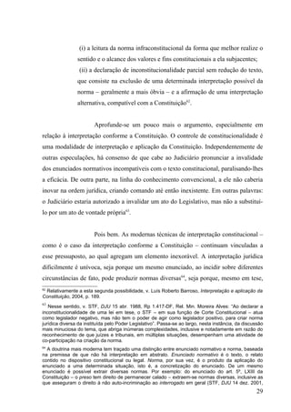 (i) a leitura da norma infraconstitucional da forma que melhor realize o
                sentido e o alcance dos valores e fins constitucionais a ela subjacentes;
                 (ii) a declaração de inconstitucionalidade parcial sem redução do texto,
                que consiste na exclusão de uma determinada interpretação possível da
                norma – geralmente a mais óbvia – e a afirmação de uma interpretação
                alternativa, compatível com a Constituição62.


                        Aprofunde-se um pouco mais o argumento, especialmente em
relação à interpretação conforme a Constituição. O controle de constitucionalidade é
uma modalidade de interpretação e aplicação da Constituição. Independentemente de
outras especulações, há consenso de que cabe ao Judiciário pronunciar a invalidade
dos enunciados normativos incompatíveis com o texto constitucional, paralisando-lhes
a eficácia. De outra parte, na linha do conhecimento convencional, a ele não caberia
inovar na ordem jurídica, criando comando até então inexistente. Em outras palavras:
o Judiciário estaria autorizado a invalidar um ato do Legislativo, mas não a substituí-
lo por um ato de vontade própria63.


                        Pois bem. As modernas técnicas de interpretação constitucional –
como é o caso da interpretação conforme a Constituição – continuam vinculadas a
esse pressuposto, ao qual agregam um elemento inexorável. A interpretação jurídica
dificilmente é unívoca, seja porque um mesmo enunciado, ao incidir sobre diferentes
circunstâncias de fato, pode produzir normas diversas64, seja porque, mesmo em tese,
62
 Relativamente a esta segunda possibilidade, v. Luís Roberto Barroso, Interpretação e aplicação da
Constituição, 2004, p. 189.
63
   Nesse sentido, v. STF, DJU 15 abr. 1988, Rp 1.417-DF, Rel. Min. Moreira Alves: “Ao declarar a
inconstitucionalidade de uma lei em tese, o STF – em sua função de Corte Constitucional – atua
como legislador negativo, mas não tem o poder de agir como legislador positivo, para criar norma
jurídica diversa da instituída pelo Poder Legislativo”. Passa-se ao largo, nesta instância, da discussão
mais minuciosa do tema, que abriga inúmeras complexidades, inclusive e notadamente em razão do
reconhecimento de que juízes e tribunais, em múltiplas situações, desempenham uma atividade de
co-participação na criação da norma.
64
  A doutrina mais moderna tem traçado uma distinção entre enunciado normativo e norma, baseada
na premissa de que não há interpretação em abstrato. Enunciado normativo é o texto, o relato
contido no dispositivo constitucional ou legal. Norma, por sua vez, é o produto da aplicação do
enunciado a uma determinada situação, isto é, a concretização do enunciado. De um mesmo
enunciado é possível extrair diversas normas. Por exemplo: do enunciado do art. 5º, LXIII da
Constituição – o preso tem direito de permanecer calado – extraem-se normas diversas, inclusive as
que asseguram o direito à não auto-incriminação ao interrogado em geral (STF, DJU 14 dez. 2001,
                                                                                                    29
 