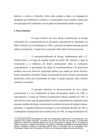 histórico, o teórico e o filosófico. Neles estão contidas as idéias e as mudanças de
paradigma que mobilizaram a doutrina e a jurisprudência nesse período, criando uma
nova percepção da Constituição e de seu papel na interpretação jurídica em geral.


I. Marco histórico


                      O marco histórico do novo direito constitucional, na Europa
continental, foi o constitucionalismo do pós-guerra, especialmente na Alemanha e na
Itália. No Brasil, foi a Constituição de 1988 e o processo de redemocratização que ela
ajudou a protagonizar. A seguir, breve exposição sobre cada um desses processos.


                      A reconstitucionalização da Europa, imediatamente após a 2a.
Grande Guerra e ao longo da segunda metade do século XX, redefiniu o lugar da
Constituição e a influência do direito constitucional sobre as instituições
contemporâneas. A aproximação das idéias de constitucionalismo e de democracia
produziu uma nova forma de organização política, que atende por nomes diversos:
Estado democrático de direito, Estado constitucional de direito, Estado constitucional
democrático. Seria mau investimento de tempo e energia especular sobre sutilezas
semânticas na matéria.


                      A principal referência no desenvolvimento do novo direito
constitucional é a Lei Fundamental de Bonn (Constituição alemã5), de 1949, e,
especialmente, a criação do Tribunal Constitucional Federal, instalado em 1951. A
partir daí teve início uma fecunda produção teórica e jurisprudencial, responsável pela
ascensão científica do direito constitucional no âmbito dos países de tradição romano-
germânica. A segunda referência de destaque é a da Constituição da Itália, de 1947, e
a subseqüente instalação da Corte Constitucional, em 1956. Ao longo da década de 70,


5
 A Constituição alemã, promulgada em 1949, tem a designação originária de “Lei Fundamental”, que
sublinhava seu caráter provisório, concebida que foi para uma fase de transição. A Constituição
definitiva só deveria ser ratificada depois que o país recuperasse a unidade. Em 31 de agosto de
1990 foi assinado o Tratado de Unificação, que regulou a adesão da República Democrática Alemã
(RDA) à República Federal da Alemanha (RFA). Após a unificação não foi promulgada nova
Constituição. Desde o dia 3 de outubro de 1990 a Lei Fundamental vigora em toda a Alemanha.
                                                                                              3
 