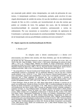 um enunciado pode admitir várias interpretações, em razão da polissemia de seus
termos. A interpretação conforme a Constituição, portanto, pode envolver (i) uma
singela determinação de sentido da norma, (ii) sua não incidência a uma determinada
situação de fato ou (iii) a exclusão, por inconstitucional, de uma das normas que
podem ser extraídas do texto. Em qualquer dos casos, não há declaração de
inconstitucionalidade do enunciado normativo, permanecendo a norma no
ordenamento. Por esse mecanismo se reconciliam o princípio da supremacia da
Constituição e o princípio da presunção de constitucionalidade. Naturalmente, o limite
de tal interpretação está nas possibilidades semânticas do texto normativo65.


IV. Alguns aspectos da constitucionalização do Direito


        1. Direito civil66


                         As relações entre o direito constitucional e o direito civil
atravessaram, nos últimos dois séculos, três fases distintas, que vão da indiferença à
HC 80.949, Rel. Min. Sepúlveda Pertence) e até ao depoente em CPI (STF, DJU 16 fev. 2001, HC
79.812, Rel. Min. Celso de Mello) . Sobre o tema, v. Karl Larenz, Metodologia da ciência do direito,
1969, p. 270 e ss.; Friedrich Müller, Métodos de trabalho do direito constitucional, Revista da
Faculdade de Direito da UFRGS, Edição especial comemorativa dos 50 anos da Lei Fundamental da
República Federal da Alemanha, 1999, p. 45 e ss.; Riccardo Guastini, Distinguendo. Studi di teoria e
metateoria del diritto, 1996, p. 82-3; e Humberto Ávila, Teoria dos princípios, 2003, p. 13.
65
    Na jurisprudência do Tribunal Constitucional Federal alemão: “Ao juiz não é permitido mediante
‘interpretação conforme a Constituição’ dar um significado diferente a uma lei cujo teor e sentido
resulta evidente” (1 BvL 149/52-33, 11 jun. 1958); na do Supremo Tribunal Federal brasileiro: “se a
única interpretação possível para compatibilizar a norma com a Constituição contrariar o sentido
inequívoco que o Poder Legislativo lhe pretendeu dar, não se pode aplicar o princípio da
interpretação conforme a Constituição, que implicaria, em verdade, criação de norma jurídica, o que é
privativo do legislador positivo” (STF, DJU 15 abr. 1988, Rp 1.417-7/DF, Rel. Min. Moreira Alves).
66
   Pietro Perlingieri, Perfis de direito civil, 1997; Maria Celina Bodin de Moraes: A caminho de um
direito civil constitucional, Revista de Direito Civil 65:23, 1993; A constitucionalização do direito civil,
Revista de Direito Comparado Luso-brasileiro 17:76, 1999; Danos à pessoa humana: Uma leitura
civil-constitucional dos danos morais, 2003; Conceito de dignidade humana: Substrato axiológico e
conteúdo normativo. In: Ingo Wolfgang Sarlet, Constituição, direitos fundamentais e direito privado,
2003; Gustavo Tepedino: Temas de direito civil, 2004; Problemas de direito civil constitucional
(coord.), 2000; O direito civil e a legalidade constitucional. In: Revista Del Rey Jurídica 13:23, 2004;
Luiz Edson Fachin: Repensando fundamentos do direito civil brasileiro contemporâneo (coord.),
1998; Teoria crítica do direito civil, 2000; Heloísa Helena Barboza, Perspectivas do direito civil
brasileiro para o próximo século, Revista da Faculdade de Direito, UERJ, 1998-99; Teresa Negreiros:
Fundamentos para uma interpretação constitucional do princípio da boa-fé, 1998; Teoria do contrato:
Novos paradigmas, 2002; Judith Martins Costa (org.), A reconstrução do direito privado, 2002; Paulo
Luiz Neto Lobo, Constitucionalização do direito civil, Revista de Direito Comparado Luso-brasileiro
17:56, 1999; Renan Lotufo, Direito civil constitucional, cad. 3, 2002; Michel Verpeaux (org.), Code
Civil et Constitution(s), 2005.
                                                                                                        30
 