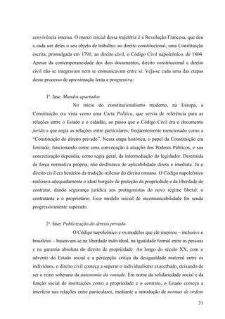 convivência intensa. O marco inicial dessa trajetória é a Revolução Francesa, que deu
a cada um deles o seu objeto de trabalho: ao direito constitucional, uma Constituição
escrita, promulgada em 1791; ao direito civil, o Código Civil napoleônico, de 1804.
Apesar da contemporaneidade dos dois documentos, direito constitucional e direito
civil não se integravam nem se comunicavam entre si. Veja-se cada uma das etapas
desse processo de aproximação lenta e progressiva:


      1a. fase: Mundos apartados
                    No início do constitucionalismo moderno, na Europa, a
Constituição era vista como uma Carta Política, que servia de referência para as
relações entre o Estado e o cidadão, ao passo que o Código Civil era o documento
jurídico que regia as relações entre particulares, freqüentemente mencionado como a
“Constituição do direito privado”. Nessa etapa histórica, o papel da Constituição era
limitado, funcionando como uma convocação à atuação dos Poderes Públicos, e sua
concretização dependia, como regra geral, da intermediação do legislador. Destituída
de força normativa própria, não desfrutava de aplicabilidade direta e imediata. Já o
direito civil era herdeiro da tradição milenar do direito romano. O Código napoleônico
realizava adequadamente o ideal burguês de proteção da propriedade e da liberdade de
contratar, dando segurança jurídica aos protagonistas do novo regime liberal: o
contratante e o proprietário. Esse modelo inicial de incomunicabilidade foi sendo
progressivamente superado.


      2a. fase: Publicização do direito privado
                    O Código napoleônico e os modelos que ele inspirou – inclusive o
brasileiro – baseavam-se na liberdade individual, na igualdade formal entre as pessoas
e na garantia absoluta do direito de propriedade. Ao longo do século XX, com o
advento do Estado social e a percepção crítica da desigualdade material entre os
indivíduos, o direito civil começa a superar o individualismo exacerbado, deixando de
ser o reino soberano da autonomia da vontade. Em nome da solidariedade social e da
função social de instituições como a propriedade e o contrato, o Estado começa a
interferir nas relações entre particulares, mediante a introdução de normas de ordem

                                                                                   31
 
