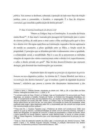pública. Tais normas se destinam, sobretudo, à proteção do lado mais fraco da relação
jurídica, como o consumidor, o locatário, o empregado. É a fase do dirigismo
contratual, que consolida a publicização do direito privado67.


        3a. fase: Constitucionalização do direito civil
                        “Ontem os Códigos; hoje as Constituições. A revanche da Grécia
contra Roma”68. A fase atual é marcada pela passagem da Constituição para o centro
do sistema jurídico, de onde passa a atuar como o filtro axiológico pelo qual se deve
ler o direito civil. Há regras específicas na Constituição, impondo o fim da supremacia
do marido no casamento, a plena igualdade entre os filhos, a função social da
propriedade. E princípios que se difundem por todo o ordenamento, como a igualdade,
a solidariedade social, a razoabilidade. Não é o caso de se percorrerem as múltiplas
situações de impacto dos valores constitucionais sobre o direito civil, especificamente,
e sobre o direito privado em geral69. Mas há dois desenvolvimentos que merecem
destaque, pela dimensão das transformações que acarretam.


                        O primeiro deles diz respeito ao princípio da dignidade da pessoa
humana na nova dogmática jurídica. Ao término da 2a. Guerra Mundial, tem início a
reconstrução dos direitos humanos70, que se irradiam a partir da dignidade da pessoa
humana71, referência que passou a constar dos documentos internacionais e das


67
  Sobre o tema, v. Orlando Gomes, Introdução ao direito civil, 1999, p. 26; e Caio Mário da Silva
Pereira, Instituições de direito civil, v. I, 2004, p. 18.
68
   A primeira parte da frase (“Ontem os Códigos; hoje as Constituições”) foi pronunciada por Paulo
Bonavides, ao receber a medalha Teixeira de Freitas, no Instituto dos Advogados Brasileiros, em
1998. O complemento foi feito por Eros Roberto Grau, ao receber a mesma medalha, em 2003, em
discurso publicado em avulso pelo IAB: “Ontem, os códigos; hoje, as Constituições. A revanche da
Grécia sobre Roma, tal como se deu, em outro plano, na evolução do direito de propriedade, antes
justificado pela origem, agora legitimado pelos fins: a propriedade que não cumpre sua função social
não merece proteção jurídica qualquer”.
69
   Para este fim, v. Gustavo Tepedino (org.), Problemas de direito civil constitucional, 2000, obra
coletiva na qual se discute a constitucionalização do direito civil em domínios diversos, incluindo o
direito das obrigações, as relações de consumo, o direito de propriedade e o direito de família. Sobre
o tema específico da boa-fé objetiva, vejam-se Judith Martins-Costa, A boa-fé no direito privado,
1999; e Teresa Negreiros, Fundamentos para uma interpretação constitucional do princípio da boa-
fé, 1998.
70
  Este é o título do celebrado trabalho de Celso Lafer, A reconstrução dos direitos humanos, 1988.
Sobre o tema, v. tb. Antônio Augusto Cançado Trindade, A proteção internacional dos direitos
humanos: Fundamentos jurídicos e instrumentos básicos, 1991.
                                                                                                   32
 