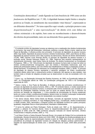 Constituições democráticas72, tendo figurado na Carta brasileira de 1988 como um dos
fundamentos da República (art. 1º, III). A dignidade humana impõe limites e atuações
positivas ao Estado, no atendimento das necessidades vitais básicas73, expressando-se
em diferentes dimensões74. No tema específico aqui versado, o princípio promove uma
despatrimonialização75 e uma repersonalização76 do direito civil, com ênfase em
valores existenciais e do espírito, bem como no reconhecimento e desenvolvimento
dos direitos da personalidade, tanto em sua dimensão física quanto psíquica.




71
   O conteúdo jurídico da dignidade humana se relaciona com a realização dos direitos fundamentais
ou humanos, nas suas três dimensões: individuais, políticos e sociais. Sobre o tema, vejam-se Ana
Paula de Barcellos, A eficácia jurídica dos princípios: O princípio da dignidade da pessoa humana,
2002; Ingo Sarlet, Dignidade da pessoa humana e direitos fundamentais, 2004; José Afonso da Silva,
Dignidade da pessoa humana como valor supremo da democracia, Revista de Direito Administrativo
212:89, 1998; Carmen Lúcia Antunes Rocha, O princípio da dignidade da pessoa humana e a
exclusão social, Revista Interesse Público 4:2, 1999. Vejam-se dois excertos representativos do
entendimento dominante: José Carlos Vieira de Andrade, Os direitos fundamentais na Constituição
Portuguesa, 1998, p. 102: “[O] princípio da dignidade da pessoa humana está na base de todos os
direitos constitucionalmente consagrados, quer dos direitos e liberdades tradicionais, quer dos
direitos de participação política, quer dos direitos dos trabalhadores e direitos a prestações sociais”; e
Daniel Sarmento, A ponderação de interesses na Constituição brasileira, 2000, p. 59-60, “O princípio
da dignidade da pessoa humana representa o epicentro axiológico da ordem constitucional,
irradiando efeitos sobre todo o ordenamento jurídico e balizando não apenas os atos estatais, mas
também toda a miríade de relações privadas que se desenvolvem no seio da sociedade civil e do
mercado”.
72
  Como, e.g., na Declaração Universal dos Direitos Humanos, de 1948, na Constituição italiana de
1947, na Constituição alemã de 1949, na Constituição portuguesa de 1976 e na Constituição
espanhola de 1978.
73
   Sobre o tema, v. Ana Paula de Barcellos, A eficácia jurídica dos princípios constitucionais: O
princípio da dignidade da pessoa humana, 2002, p. 305: “O conteúdo básico, o núcleo essencial do
princípio da dignidade da pessoa humana, é composto pelo mínimo existencial, que consiste em um
conjunto de prestações materiais mínimas sem as quais se poderá afirmar que o indivíduo se
encontra em situação de indignidade. (...) Uma proposta de concretização do mínimo existencial,
tendo em conta a ordem constitucional brasileira, deverá incluir os direitos à educação fundamental,
à saúde básica, à assistência no caso de necessidade e ao acesso à justiça”.
74
   Em denso estudo, Maria Celina Bodin de Moraes, Conceito de dignidade humana: Substrato
axiológico e conteúdo normativo. In: Ingo Wolfgang Sarlet (org.), Constituição, direitos fundamentais
e direito privado, 2003, decompõe o conteúdo jurídico da dignidade humana em quatro princípios:
igualdade, integridade física e moral (psicofísica), liberdade e solidariedade.
75
   O termo foi colhido em Pietro Perlingieri, Perfis do direito civil, 1997, p. 33. Aparentemente, o
primeiro a utilizá-lo foi Carmine Donisi, Verso la ‘depatrimonializzazione’ del diritto privato. In:
Rassegna di diritto civile 80, 1980 (conforme pesquisa noticiada em Daniel Sarmento, Direitos
fundamentais e relações privadas, 2004, p. 115).
76
  Luiz Edson Fachin e Carlos Eduardo Pianovski Ruzyk, Um projeto de Código Civil na contramão da
Constituição, Revista trimestral de direito civil 4:243, 2000: “(A) aferição da constitucionalidade de um
diploma legal, diante da repersonalização imposta a partir de 1988, deve levar em consideração a
prevalência da proteção da dignidade humana em relação às relações jurídicas patrimoniais”. A
respeito da repersonalização do direito civil, v. também Adriano de Cupis, Diritti della personalità,
1982.
                                                                                                      33
 
