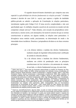 O segundo desenvolvimento doutrinário que comporta uma nota
especial é a aplicabilidade dos direitos fundamentais às relações privadas77. O debate
remonta à decisão do caso Lüth (v. supra), que superou a rigidez da dualidade
público-privado ao admitir a aplicação da Constituição às relações particulares,
inicialmente regidas pelo Código Civil. O tema envolve complexidades e não será
aprofundado aqui. As múltiplas situações suscetíveis de ocorrerem no mundo real não
comportam solução unívoca78. Nada obstante, com exceção da jurisprudência norte-
americana (e, mesmo assim, com atenuações), há razoável consenso de que as normas
constitucionais se aplicam, em alguma medida, às relações entre particulares. A
divergência nessa matéria reside, precisamente, na determinação do modo e da
intensidade dessa incidência. Doutrina e jurisprudência dividem-se em duas correntes
principais:


                        a) a da eficácia indireta e mediata dos direitos fundamentais,
                            mediante atuação do legislador infraconstitucional e atribuição
                            de sentido às cláusulas abertas;
                        b) a da eficácia direta e imediata dos direitos fundamentais,
                            mediante um critério de ponderação entre os princípios
                            constitucionais da livre iniciativa e da autonomia da vontade,
                            de um lado, e o direito fundamental em jogo, do outro lado.
77
   Sobre este tema, v. duas teses de doutorado desenvolvidas no âmbito do Programa de Pós-
graduação em Direito Público da UERJ, ambas aprovadas com distinção e louvor e publicadas em
edição comercial: Daniel Sarmento, Direitos fundamentais e relações privadas, 2004; e Jane Reis
Gonçalves Pereira, Direitos fundamentais e interpretação constitucional, 2005. Aliás, trabalhos de
excelente qualidade têm sido produzidos sobre a matéria, dentre os quais Wilson Steinmetz, A
vinculação dos particulares a direitos fundamentais, 2004; Ingo Wolfgang Sarlet (org.), Constituição,
direitos fundamentais e direito privado, 2003; Rodrigo Kaufmann, Dimensões e perspectivas da
eficácia horizontal dos direitos fundamentais, 2003 (dissertação de mestrado apresentada à
Universidade de Brasília); Luís Virgílio Afonso da Silva, A constitucionalização do direito: Os direitos
fundamentais nas relações entre particulares, 2004, mimeografado, tese de livre-docência
apresentada na Universidade de São Paulo – USP; André Rufino do Vale, Eficácia dos direitos
fundamentais nas relações privadas, 2004; e Thiago Luís Santos Sombra, A eficácia dos direitos
fundamentais nas relações jurídico-privadas, 2004.
78
   Vejam-se, exemplificativamente, algumas delas: a) pode um clube de futebol impedir o ingresso
em seu estádio de jornalistas de um determinado veículo de comunicação que tenha feito críticas ao
time (liberdade de trabalho e de imprensa)?; b) pode uma escola judaica impedir o ingresso de
crianças não judias (discriminação em razão da religião)?; c) pode o empregador prever no contrato
de trabalho da empregada a demissão por justa causa em caso de gravidez (proteção da mulher e da
procriação)?; d) pode o locador recusar-se a firmar o contrato de locação porque o pretendente
locatário é muçulmano (de novo, liberdade de religião)?; e) pode um jornalista ser demitido por ter
emitido opinião contrária à do dono do jornal (liberdade de opinião)?
                                                                                                    34
 