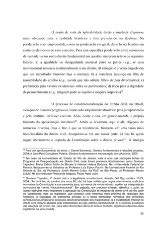 O ponto de vista da aplicabilidade direta e imediata afigura-se
mais adequado para a realidade brasileira e tem prevalecido na doutrina. Na
ponderação a ser empreendida, como na ponderação em geral, deverão ser levados em
conta os elementos do caso concreto. Para esta específica ponderação entre autonomia
da vontade versus outro direito fundamental em questão, merecem relevo os seguintes
fatores: a) a igualdade ou desigualdade material entre as partes (e.g., se uma
multinacional renuncia contratualmente a um direito, tal situação é diversa daquela em
que um trabalhador humilde faça o mesmo); b) a manifesta injustiça ou falta de
razoabilidade do critério (e.g., escola que não admite filhos de pais divorciados); c)
preferência para valores existenciais sobre os patrimoniais; d) risco para a dignidade
da pessoa humana (e.g., ninguém pode se sujeitar a sanções corporais)79.


                         O processo de constitucionalização do direito civil, no Brasil,
avançou de maneira progressiva, tendo sido amplamente absorvido pela jurisprudência
e pela doutrina, inclusive civilista. Aliás, coube a esta, em grande medida, o próprio
fomento da aproximação inevitável80. Ainda se levantam, aqui e ali, objeções de
naturezas diversas, mas o fato é que as resistências, fundadas em uma visão mais
tradicionalista do direito civil, dissiparam-se em sua maior parte. Já não há quem
negue abertamente o impacto da Constituição sobre o direito privado81. A sinergia

79
  Para um aprofundamento do tema, v. Daniel Sarmento, Direitos fundamentais e relações privadas,
2004; e Jane Reis Gonçalves Pereira, Direitos fundamentais e interpretação constitucional, 2005.
80
  No caso da Universidade do Estado do Rio de Janeiro, esta é uma das principais linhas do
Programa de Pós-graduação em Direito Civil, onde foram pioneiros doutrinadores como Gustavo
Tepedino, Maria Celina Bodin de Moraes e Heloísa Helena Barbosa. Na Universidade Federal do
Paraná, destacam-se os trabalhos do Professor Luiz Edson Fachin. Na Universidade Federal do Rio
Grande do Sul, da Professora Judith Martins Costa. Na PUC de São Paulo, do Professor Renan
Lotufo. Na Universidade Federal de Alagoas, Paulo Netto Lôbo.
81
   Gustavo Tepedino, O direito civil e a legalidade constitucional, Revista Del Rey Jurídica 13:23,
2004: “Ao contrário do cenário dos anos 80, não há hoje civilista que negue abertamente a eficácia
normativa da Constituição e sua serventia para, ao menos de modo indireto, auxiliar na interpretação
construtiva da norma infraconstitucional”. Em seguida, em preciosa síntese, identifica o autor as
quatro objeções mais freqüentes à aplicação da Constituição às relações de direito civil: a) não cabe
ao constituinte, mas ao legislador, que constitui uma instância mais próxima da realidade dos
negócios, a regulação da autonomia privada; b) a baixa densidade normativa dos princípios
constitucionais propiciaria excessiva discricionariedade aos magistrados; c) a estabilidade milenar do
direito civil restaria abalada pela instabilidade do jogo político-constitucional; d) o controle axiológico
das relações de direito civil, para além dos limites claros do lícito e do ilícito, significaria desmesurada
ingerência na vida privada.
                                                                                                        35
 