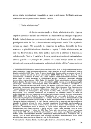 com o direito constitucional potencializa e eleva os dois ramos do Direito, em nada
diminuindo a tradição secular da doutrina civilista.


          2. Direito administrativo82


                           O direito constitucional e o direito administrativo têm origem e
objetivos comuns: o advento do liberalismo e a necessidade de limitação do poder do
Estado. Nada obstante, percorreram ambos trajetórias bem diversas, sob influência do
paradigma francês. De fato, o direito constitucional passou o século XIX e a primeira
metade do século XX associado às categorias da política, destituído de força
normativa e aplicabilidade direta e imediata (v. supra). O direito administrativo, por
sua vez, desenvolveu-se como ramo jurídico autônomo e arrebatou a disciplina da
Administração Pública. A existência de uma jurisdição administrativa dissociada da
atuação judicial e o prestígio do Conselho de Estado francês deram ao direito
administrativo uma posição destacada no âmbito do direito público83, associando-o à

82
   Sobre as transformações do direito administrativo na quadra atual, v. Diogo de Figueiredo Moreira
Neto: Sociedade, Estado e administração pública, 1996; Mutações do direito administrativo, 2000; e
Direito regulatório, 2003; Caio Tácito, O retorno do pêndulo: Serviço público e empresa privada. O
exemplo brasileiro, Revista de direito administrativo 202:1, 1995; Eros Roberto Grau, A ordem
econômica na Constituição de 1988, 1990; Odete Medauar, Direito administrativo moderno, 1998;
Maria Sylvia di Pietro, Parcerias na Administração Pública, concessão, permissão, franquia,
terceirização e outras formas, 1999; Carlos Ari Sundfeld, Direito administrativo ordenador, 2003;
Patrícia Batista, Transformações do direito administrativo, 2003; Marcos Juruena, Desestatização,
privatização, concessões e terceirizações, 2000; Paulo Modesto, A reforma da previdência e a
definição de limites de remuneração e subsídio dos agentes públicos no Brasil. In: Direito público:
estudos em homenagem ao professor Adilson Abreu Dallari, 2004; Humberto Ávila, Repensando o
“princípio da supremacia do interesse público sobre o particular”. In: O direito público em temos de
crise – Estudos em homenagem a Ruy Rubem Ruschel, 1999; Alexandre Aragão, Agências
Reguladoras, 2002; Gustavo Binenbojm, Da supremacia do interesse público ao dever de
proporcionalidade: Um novo paradigma para o direito administrativo, Revista de direito administrativo
239:1, 2005. V. tb. Luís Roberto Barroso: Modalidades de intervenção do Estado na ordem
econômica. Regime jurídico das sociedades de economia mista. In: Temas de direito constitucional, t.
I, 2002; A ordem econômica constitucional e os limites à atuação estatal no controle de preços. In:
Temas de direito constitucional, t. II, 2003; Regime constitucional do serviço postal. Legitimidade da
atuação da iniciativa privada. In: Idem; Agências reguladoras. Constituição, transformações do
Estado e legitimidade democrática. In: Idem; Para a formação da doutrina administravista no Brasil,
preste-se a homenagem devida e merecida a Miguel Seabra Fagundes, O controle dos atos
administrativos pelo Poder Judiciário, 1a edição de 1957, e Hely Lopes Meirelles, Curso de direito
administrativo brasileiro, 1a edição de 1964. Caio Tácito, além de escritos e inúmeros pareceres,
dirige desde 1993 a Revista de Direito Administrativo, a mais antiga e prestigiosa publicação na
matéria. Celso Antônio Bandeira de Mello, Elementos de direito administrativo, 1a edição de 1980, e,
depois, Curso de direito administrativo, teve influência decisiva no desenvolvimento de um direito
administrativo na perspectiva da cidadania e não da Administração.
83
     Sobre o tema, v. Patrícia Batista, Transformações do direito administrativo, 2003, p. 36-7.
                                                                                                   36
 
