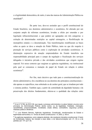 e a legitimidade democrática, de outro, é uma das marcas da Administração Pública na
atualidade88.


                       De parte isso, deve-se assinalar que o perfil constitucional do
Estado brasileiro, nos domínios administrativo e econômico, foi alterado por um
conjunto amplo de reformas econômicas, levadas a efeito por emendas e por
legislação infraconstitucional, e que podem ser agrupadas em três categorias: a
extinção de determinadas restrições ao capital estrangeiro, a flexibilização de
monopólios estatais e a desestatização. Tais transformações modificaram as bases
sobre as quais se dava a atuação do Poder Público, tanto no que diz respeito à
prestação de serviços públicos como à exploração de atividades econômicas. A
diminuição expressiva da atuação empreendedora do Estado transferiu sua
responsabilidade principal para o campo da regulação e fiscalização dos serviços
delegados à iniciativa privada e das atividades econômicas que exigem regime
especial. Foi nesse contexto que surgiram as agências reguladoras, via institucional
pela qual se consumou a mutação do papel do Estado em relação à ordem
econômica89.


                       Por fim, mais decisivo que tudo para a constitucionalização do
direito administrativo, foi a incidência no seu domínio dos princípios constitucionais –
não apenas os específicos, mas sobretudo os de caráter geral, que se irradiam por todo
o sistema jurídico. Também aqui, a partir da centralidade da dignidade humana e da
preservação dos direitos fundamentais, alterou-se a qualidade das relações entre




87
   A Lei nº 9.784, de 29.01.99, que regula o processo administrativo no plano federal, enuncia como
princípios da Administração Pública, dentre outros, os da legalidade, finalidade, motivação,
razoabilidade, proporcionalidade, moralidade, ampla defesa, contraditório, segurança jurídica,
interesse público e eficiência.
88
   V. Luís Roberto Barroso, Agências reguladoras. Constituição, transformações do Estado e
legitimidade democrática. In: Temas de direito constitucional, t. II, 2003, p. 303-4.
89
  As agências reguladoras, como categoria abstrata, não receberam disciplina constitucional. O texto
da Constituição, todavia, faz menção a duas delas: a de telecomunicações (art. 21, XI) e a de
petróleo (art. 177, § 2º, III).
                                                                                                 38
 