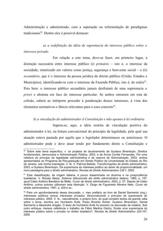 Administração e administrado, com a superação ou reformulação de paradigmas
tradicionais90. Dentre eles é possível destacar:


                a) a redefinição da idéia de supremacia do interesse público sobre o
interesse privado
                        Em relação a este tema, deve-se fazer, em primeiro lugar, a
distinção necessária entre interesse público (i) primário – isto é, o interesse da
sociedade, sintetizado em valores como justiça, segurança e bem-estar social – e (ii)
secundário, que é o interesse da pessoa jurídica de direito público (União, Estados e
Municípios), identificando-se com o interesse da Fazenda Pública, isto é, do erário91.
Pois bem: o interesse público secundário jamais desfrutará de uma supremacia a
priori e abstrata em face do interesse particular. Se ambos entrarem em rota de
colisão, caberá ao intérprete proceder à ponderação desses interesses, à vista dos
elementos normativos e fáticos relevantes para o caso concreto92.


        b) a vinculação do administrador à Constituição e não apenas à lei ordinária
                        Supera-se, aqui, a idéia restrita de vinculação positiva do
administrador à lei, na leitura convencional do princípio da legalidade, pela qual sua
atuação estava pautada por aquilo que o legislador determinasse ou autorizasse. O
administrador pode e deve atuar tendo por fundamento direto a Constituição e
90
   Sobre este tema específico, v. os projetos de doutoramento de Gustavo Binenbojm, Direitos
fundamentais, democracia e Administração Pública, 2003, e de Arícia Corrêa Fernandes, Por uma
releitura do princípio da legalidade administrativa e da reserva de Administração, 2003, ambos
apresentados ao Programa de Pós-gradução em Direito Público da Universidade do Estado do Rio
de Janeiro, sob minha orientação. V. tb. V. Patrícia Batista, Transformações do direito administrativo,
2003; e Gustavo Binenbojm, Da supremacia do interesse público ao dever de proporcionalidade: um
novo paradigma para o direito administrativo, Revista de Direito Administrativo 239:1, 2005.
91
   Esta classificação, de origem italiana, é pouco disseminada na doutrina e na jurisprudência
brasileiras. V. Renato Alessi, Sistema Istituzionale del diritto administrativo italiano, 1960, p. 197,
apud Celso Antônio Bandeira de Mello, Curso de direito administrativo, 2003, p. 57. Depois de Celso
Antônio, outros autores utilizaram esta distinção. V. Diogo de Figueiredo Moreira Neto, Curso de
direito administrativo, 1997, p. 429 e ss..
92
   Para um aprofundamento dessa discussão, v. meu prefácio ao livro de Daniel Sarmento (org.),
Interesses públicos versus interesses privados: Desconstruindo o princípio de supremacia do
interesse público, 2005. V. tb., naturalmente, o próprio livro, do qual constam textos de grande valia
sobre o tema, escritos por Humberto Ávila, Paulo Ricardo Schier, Gustavo Binenbojm, Daniel
Sarmento e Alexandre Aragão. O texto de Humberto Ávila foi pioneiro na discussão da matéria. Sob
outro enfoque, merece referência o trabalho de Fábio Medina Osório, Existe uma supremacia do
interesse público sobre o privado no direito brasileiro?, Revista de Direito Administrativo 220:107,
2000.
                                                                                                    39
 