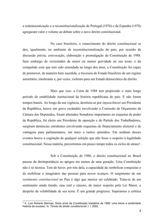 a redemocratização e a reconstitucionalização de Portugal (1976) e da Espanha (1978)
agregaram valor e volume ao debate sobre o novo direito constitucional.


                      No caso brasileiro, o renascimento do direito constitucional se
deu, igualmente, no ambiente de reconstitucionalização do país, por ocasião da
discussão prévia, convocação, elaboração e promulgação da Constituição de 1988.
Sem embargo de vicissitudes de maior ou menor gravidade no seu texto, e da
compulsão com que tem sido emendada ao longo dos anos, a Constituição foi capaz
de promover, de maneira bem sucedida, a travessia do Estado brasileiro de um regime
autoritário, intolerante e, por vezes, violento para um Estado democrático de direito.


                      Mais que isso: a Carta de 1988 tem propiciado o mais longo
período de estabilidade institucional da história republicana do país. E não foram
tempos banais. Ao longo da sua vigência, destituiu-se por impeachment um Presidente
da República, houve um grave escândalo envolvendo a Comissão de Orçamento da
Câmara dos Deputados, foram afastados Senadores importantes no esquema de poder
da República, foi eleito um Presidente de oposição e do Partido dos Trabalhadores,
surgiram denúncias estridentes envolvendo esquemas de financiamento eleitoral e de
vantagens para parlamentares, em meio a outros episódios. Em nenhum desses
eventos houve a cogitação de qualquer solução que não fosse o respeito à legalidade
constitucional. Nessa matéria, percorremos em pouco tempo todos os ciclos do atraso6.


                      Sob a Constituição de 1988, o direito constitucional no Brasil
passou da desimportância ao apogeu em menos de uma geração. Uma Constituição
não é só técnica. Tem de haver, por trás dela, a capacidade de simbolizar conquistas e
de mobilizar o imaginário das pessoas para novos avanços. O surgimento de um
sentimento constitucional no País é algo que merece ser celebrado. Trata-se de um
sentimento ainda tímido, mas real e sincero, de maior respeito pela Lei Maior, a
despeito da volubilidade de seu texto. É um grande progresso. Superamos a crônica


6
  V. Luis Roberto Barroso, Doze anos da Constituição brasileira de 1988: uma breve e acidentada
história de sucesso. In: Temas de direito constitucional, t. I, 2002.
                                                                                             4
 