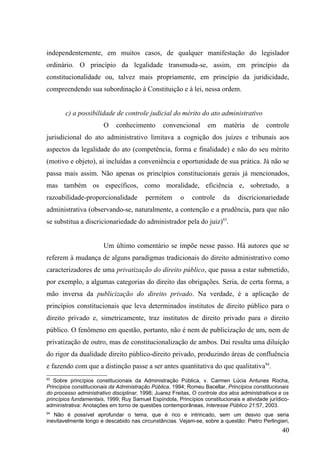 independentemente, em muitos casos, de qualquer manifestação do legislador
ordinário. O princípio da legalidade transmuda-se, assim, em princípio da
constitucionalidade ou, talvez mais propriamente, em princípio da juridicidade,
compreendendo sua subordinação à Constituição e à lei, nessa ordem.


        c) a possibilidade de controle judicial do mérito do ato administrativo
                        O    conhecimento       convencional       em     matéria     de    controle
jurisdicional do ato administrativo limitava a cognição dos juízes e tribunais aos
aspectos da legalidade do ato (competência, forma e finalidade) e não do seu mérito
(motivo e objeto), aí incluídas a conveniência e oportunidade de sua prática. Já não se
passa mais assim. Não apenas os princípios constitucionais gerais já mencionados,
mas também os específicos, como moralidade, eficiência e, sobretudo, a
razoabilidade-proporcionalidade          permitem       o    controle     da    discricionariedade
administrativa (observando-se, naturalmente, a contenção e a prudência, para que não
se substitua a discricionariedade do administrador pela do juiz)93.


                        Um último comentário se impõe nesse passo. Há autores que se
referem à mudança de alguns paradigmas tradicionais do direito administrativo como
caracterizadores de uma privatização do direito público, que passa a estar submetido,
por exemplo, a algumas categorias do direito das obrigações. Seria, de certa forma, a
mão inversa da publicização do direito privado. Na verdade, é a aplicação de
princípios constitucionais que leva determinados institutos de direito público para o
direito privado e, simetricamente, traz institutos de direito privado para o direito
público. O fenômeno em questão, portanto, não é nem de publicização de um, nem de
privatização de outro, mas de constitucionalização de ambos. Daí resulta uma diluição
do rigor da dualidade direito público-direito privado, produzindo áreas de confluência
e fazendo com que a distinção passe a ser antes quantitativa do que qualitativa94.
93
   Sobre princípios constitucionais da Administração Pública, v. Carmen Lúcia Antunes Rocha,
Princípios constitucionais da Administração Pública, 1994; Romeu Bacellar, Princípios constitucionais
do processo administrativo disciplinar, 1998; Juarez Freitas, O controle dos atos administrativos e os
princípios fundamentais, 1999; Ruy Samuel Espíndola, Princípios constitucionais e atividade jurídico-
administrativa: Anotações em torno de questões contemporâneas, Interesse Público 21:57, 2003.
94
   Não é possível aprofundar o tema, que é rico e intrincado, sem um desvio que seria
inevitavelmente longo e descabido nas circunstâncias. Vejam-se, sobre a questão: Pietro Perlingieri,
                                                                                                   40
 