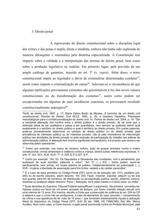 3. Direito penal


                        A repercussão do direito constitucional sobre a disciplina legal
dos crimes e das penas é ampla, direta e imediata, embora não tenha sido explorada de
maneira abrangente e sistemática pela doutrina especializada. A Constituição tem
impacto sobre a validade e a interpretação das normas de direito penal, bem como
sobre a produção legislativa na matéria. Em primeiro lugar, pela previsão de um
amplo catálogo de garantias, inserido no art. 5º (v. supra). Além disso, o texto
constitucional impõe ao legislador o dever de criminalizar determinadas condutas95,
assim como impede a criminalização de outras96. Adicione-se a circunstância de que
algumas tipificações previamente existentes são questionáveis à luz dos novos valores
constitucionais ou da transformação dos costumes97, assim como podem ser
excepcionadas em algumas de suas incidências concretas, se provocarem resultado
constitucionalmente indesejável98.
Perfis de direito civil, 1997, p. 17; Maria Celina Bodin de Moraes, A caminho de um direito civil
constitucional, Revista de Direito Civil 65:23, 1993, p. 25; e Gustavo Tepedino, Premissas
metodológicas para a constitucionalização do direito civil. In: Temas de direito civil, 2004, p. 19: “Daí
a inevitável alteração dos confins entre o direito público e o direito privado, de tal sorte que a
distinção deixa de ser qualitativa e passa a ser quantitativa, nem sempre se podendo definir qual
exatamente é o território do direito público e qual o território do direito privado. Em outras palavras,
pode-se provavelmente determinar os campos do direito público ou do direito privado pela
prevalência do interesse público ou do interesse privado, não já pela inexistência de intervenção
pública nas atividades de direito privado ou pela exclusão da participação do cidadão nas esferas da
administração pública. A alteração tem enorme significado hermenêutico, e é preciso que venha a ser
absorvida pelos operadores”.
95
   Como, por exemplo, nos casos de racismo, tortura, ação de grupos armados contra a ordem
constitucional, crimes ambientais e violência contra a criança, dentre outras referências expressas. V.
arts. 5º, XLI, XLII, XLIII, XLIV, 7º, X, 225, § 3º e 227, § 4º.
96
  Como por exemplo: “Art. 53. Os Deputados e Senadores são invioláveis, civil e penalmente, por
quaisquer de suas opiniões, palavras e votos”; “Art. 5º. (...) XVI – todos podem reunir-se
pacificamente, sem armas, em locais abertos ao público, independentemente de autorização (...);
XVII – é plena a liberdade de associação para fins lícitos, vedada a de caráter paramilitar”.
97
  É o caso de tipos previstos no Código Penal (CP), como os de sedução (art. 217), adultério (art.
240) ou de escrito obsceno, assim descrito: “Art. 234. Fazer, importar, exportar, adquirir ou ter sob
sua guarda, para fim de comércio, de distribuição ou de exposição pública, escrito, desenho, pintura,
estampa ou qualquer objeto obsceno: Pena – detenção, de 6 (seis) meses a 2 (dois) anos, ou multa”.
98
   Duas decisões do Supremo Tribunal Federal exemplificam o argumento. Na primeira, concedeu-se
habeas corpus em favor de um jovem acusado de estupro, por haver mantido relação sexual com
uma menina de 12 anos. Por maioria, decidiu a Corte que a presunção de violência do art. 224 do CP
é relativa e que o crime não se configurava, à vista de elementos do caso concreto – consentimento
da vítima e sua aparência de ter mais de 14 anos – que tornariam extremamente injusta a aplicação
literal do dispositivo do Código Penal (STF, DJU 20 set. 1996, HC 73662-MG, Rel. Min. Marco
Aurélio). Num outro caso, a Corte trancou a ação penal promovida contra ex-Prefeita Municipal, pela
                                                                                                     41
 