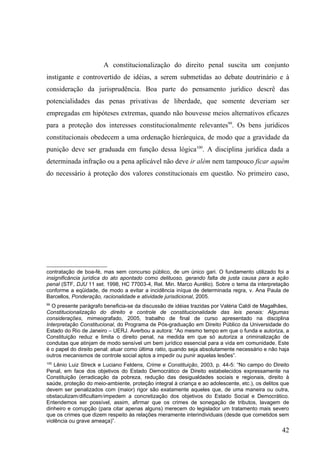 A constitucionalização do direito penal suscita um conjunto
instigante e controvertido de idéias, a serem submetidas ao debate doutrinário e à
consideração da jurisprudência. Boa parte do pensamento jurídico descrê das
potencialidades das penas privativas de liberdade, que somente deveriam ser
empregadas em hipóteses extremas, quando não houvesse meios alternativos eficazes
para a proteção dos interesses constitucionalmente relevantes99. Os bens jurídicos
constitucionais obedecem a uma ordenação hierárquica, de modo que a gravidade da
punição deve ser graduada em função dessa lógica100. A disciplina jurídica dada a
determinada infração ou a pena aplicável não deve ir além nem tampouco ficar aquém
do necessário à proteção dos valores constitucionais em questão. No primeiro caso,




contratação de boa-fé, mas sem concurso público, de um único gari. O fundamento utilizado foi a
insignificância jurídica do ato apontado como delituoso, gerando falta de justa causa para a ação
penal (STF, DJU 11 set. 1998, HC 77003-4, Rel. Min. Marco Aurélio). Sobre o tema da interpretação
conforme a eqüidade, de modo a evitar a incidência iníqua de determinada regra, v. Ana Paula de
Barcellos, Ponderação, racionalidade e atividade jurisdicional, 2005.
99
  O presente parágrafo beneficia-se da discussão de idéias trazidas por Valéria Caldi de Magalhães,
Constitucionalização do direito e controle de constitucionalidade das leis penais: Algumas
considerações, mimeografado, 2005, trabalho de final de curso apresentado na disciplina
Interpretação Constitucional, do Programa de Pós-graduação em Direito Público da Universidade do
Estado do Rio de Janeiro – UERJ. Averbou a autora: “Ao mesmo tempo em que o funda e autoriza, a
Constituição reduz e limita o direito penal, na medida em que só autoriza a criminalização de
condutas que atinjam de modo sensível um bem jurídico essencial para a vida em comunidade. Este
é o papel do direito penal: atuar como última ratio, quando seja absolutamente necessário e não haja
outros mecanismos de controle social aptos a impedir ou punir aquelas lesões”.
100
   Lênio Luiz Streck e Luciano Feldens, Crime e Constituição, 2003, p. 44-5: “No campo do Direito
Penal, em face dos objetivos do Estado Democrático de Direito estabelecidos expressamente na
Constituição (erradicação da pobreza, redução das desigualdades sociais e regionais, direito à
saúde, proteção do meio-ambiente, proteção integral à criança e ao adolescente, etc.), os delitos que
devem ser penalizados com (maior) rigor são exatamente aqueles que, de uma maneira ou outra,
obstaculizam/dificultam/impedem a concretização dos objetivos do Estado Social e Democrático.
Entendemos ser possível, assim, afirmar que os crimes de sonegação de tributos, lavagem de
dinheiro e corrupção (para citar apenas alguns) merecem do legislador um tratamento mais severo
que os crimes que dizem respeito às relações meramente interindividuais (desde que cometidos sem
violência ou grave ameaça)”.
                                                                                                  42
 
