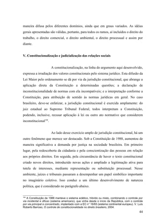 maneira difusa pelos diferentes domínios, ainda que em graus variados. As idéias
gerais apresentadas são válidas, portanto, para todos os ramos, aí incluídos o direito do
trabalho, o direito comercial, o direito ambiental, o direito processual e assim por
diante.


V. Constitucionalização e judicialização das relações sociais


                       A constitucionalização, na linha do argumento aqui desenvolvido,
expressa a irradiação dos valores constitucionais pelo sistema jurídico. Esta difusão da
Lei Maior pelo ordenamento se dá por via da jurisdição constitucional, que abrange a
aplicação direta da Constituição a determinadas questões; a declaração de
inconstitucionalidade de normas com ela incompatíveis; e a interpretação conforme a
Constituição, para atribuição de sentido às normas jurídicas em geral. No caso
brasileiro, deve-se enfatizar, a jurisdição constitucional é exercida amplamente: do
juiz estadual ao Supremo Tribunal Federal, todos interpretam a Constituição,
podendo, inclusive, recusar aplicação à lei ou outro ato normativo que considerem
inconstitucional104.


                       Ao lado desse exercício amplo de jurisdição constitucional, há um
outro fenômeno que merece ser destacado. Sob a Constituição de 1988, aumentou de
maneira significativa a demanda por justiça na sociedade brasileira. Em primeiro
lugar, pela redescoberta da cidadania e pela conscientização das pessoas em relação
aos próprios direitos. Em seguida, pela circunstância de haver o texto constitucional
criado novos direitos, introduzido novas ações e ampliado a legitimação ativa para
tutela de interesses, mediante representação ou substituição processual. Nesse
ambiente, juízes e tribunais passaram a desempenhar um papel simbólico importante
no imaginário coletivo. Isso conduz a um último desenvolvimento de natureza
política, que é considerado no parágrafo abaixo.


104
   A Constituição de 1988 manteve o sistema eclético, híbrido ou misto, combinando o controle por
via incidental e difuso (sistema americano), que vinha desde o início da República, com o controle
por via principal e concentrado, implantado com a EC n° 16/65 (sistema continental europeu). V. Luís
Roberto Barroso, O controle de constitucionalidade no direito brasileiro, 2004.
                                                                                                 44
 