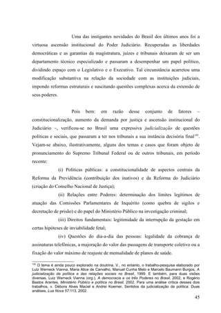 Uma das instigantes novidades do Brasil dos últimos anos foi a
virtuosa ascensão institucional do Poder Judiciário. Recuperadas as liberdades
democráticas e as garantias da magistratura, juízes e tribunais deixaram de ser um
departamento técnico especializado e passaram a desempenhar um papel político,
dividindo espaço com o Legislativo e o Executivo. Tal circunstância acarretou uma
modificação substantiva na relação da sociedade com as instituições judiciais,
impondo reformas estruturais e suscitando questões complexas acerca da extensão de
seus poderes.


                       Pois    bem:     em     razão     desse    conjunto      de    fatores    –
constitucionalização, aumento da demanda por justiça e ascensão institucional do
Judiciário –, verificou-se no Brasil uma expressiva judicialização de questões
políticas e sociais, que passaram a ter nos tribunais a sua instância decisória final 105.
Vejam-se abaixo, ilustrativamente, alguns dos temas e casos que foram objeto de
pronunciamento do Supremo Tribunal Federal ou de outros tribunais, em período
recente:
                (i) Políticas públicas: a constitucionalidade de aspectos centrais da
Reforma da Previdência (contribuição dos inativos) e da Reforma do Judiciário
(criação do Conselho Nacional de Justiça);
                (ii) Relações entre Poderes: determinação dos limites legítimos de
atuação das Comissões Parlamentares de Inquérito (como quebra de sigilos e
decretação de prisão) e do papel do Ministério Público na investigação criminal;
                (iii) Direitos fundamentais: legitimidade da interrupção da gestação em
certas hipóteses de inviabilidade fetal;
                (iv) Questões do dia-a-dia das pessoas: legalidade da cobrança de
assinaturas telefônicas, a majoração do valor das passagens de transporte coletivo ou a
fixação do valor máximo de reajuste de mensalidade de planos de saúde.

105
   O tema é ainda pouco explorado na doutrina. V., no entanto, o trabalho-pesquisa elaborado por
Luiz Werneck Vianna, Maria Alice de Carvalho, Manuel Cunha Melo e Marcelo Baumann Burgos, A
judicialização da política e das relações sociais no Brasil, 1999. E também, para duas visões
diversas, Luiz Werneck Vianna (org.), A democracia e os três Poderes no Brasil, 2002, e Rogério
Bastos Arantes, Ministério Público e política no Brasil, 2002. Para uma análise crítica desses dois
trabalhos, v. Débora Alves Maciel e Andrei Koerner, Sentidos da judicialização da política: Duas
análises, Lua Nova 57:113, 2002.
                                                                                                45
 