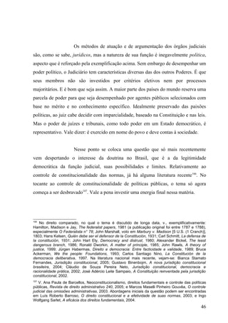 Os métodos de atuação e de argumentação dos órgãos judiciais
são, como se sabe, jurídicos, mas a natureza de sua função é inegavelmente política,
aspecto que é reforçado pela exemplificação acima. Sem embargo de desempenhar um
poder político, o Judiciário tem características diversas das dos outros Poderes. É que
seus membros não são investidos por critérios eletivos nem por processos
majoritários. E é bom que seja assim. A maior parte dos países do mundo reserva uma
parcela de poder para que seja desempenhado por agentes públicos selecionados com
base no mérito e no conhecimento específico. Idealmente preservado das paixões
políticas, ao juiz cabe decidir com imparcialidade, baseado na Constituição e nas leis.
Mas o poder de juízes e tribunais, como todo poder em um Estado democrático, é
representativo. Vale dizer: é exercido em nome do povo e deve contas à sociedade.


                       Nesse ponto se coloca uma questão que só mais recentemente
vem despertando o interesse da doutrina no Brasil, que é a da legitimidade
democrática da função judicial, suas possibilidades e limites. Relativamente ao
controle de constitucionalidade das normas, já há alguma literatura recente106. No
tocante ao controle de constitucionalidade de políticas públicas, o tema só agora
começa a ser desbravado107. Vale a pena investir uma energia final nessa matéria.




106
    No direito comparado, no qual o tema é discutido de longa data, v., exemplificativamente:
Hamilton, Madison e Jay, The federalist papers, 1981 (a publicação original foi entre 1787 e 1788),
especialmente O Federalista n° 78; John Marshall, voto em Marbury v. Madison [5 U.S. (1 Cranch)],
1803; Hans Kelsen, Quién debe ser el defensor de la Constitución, 1931; Carl Schmitt, La defensa de
la constitución, 1931; John Hart Ely, Democracy and distrust, 1980; Alexander Bickel, The least
dangerous branch, 1986; Ronald Dworkin, A matter of principle, 1985; John Rawls, A theory of
justice, 1999; Jürgen Habermas, Direito e democracia: Entre facticidade e validade, 1989; Bruce
Ackerman, We the people: Foundations, 1993; Carlos Santiago Nino, La Constitución de la
democracia deliberativa, 1997. Na literatura nacional mais recente, vejam-se: Bianca Stamato
Fernandes, Jurisdição constitucional, 2005; Gustavo Binenbojm, A nova jurisdição constitucional
brasileira, 2004; Cláudio de Souza Pereira Neto, Jurisdição constitucional, democracia e
racionalidade prática, 2002; José Adércio Leite Sampaio, A Constituição reinventada pela jurisdição
constitucional, 2002.
107
   V. Ana Paula de Barcellos, Neoconstitucionalismo, direitos fundamentais e controle das políticas
públicas, Revista de direito administrativo 240, 2005; e Marcos Maselli Pinheiro Gouvêa, O controle
judicial das omissões administrativas, 2003. Abordagens iniciais da questão podem ser encontradas
em Luís Roberto Barroso, O direito constitucional e a efetividade de suas normas, 2003; e Ingo
Wolfgang Sarlet, A eficácia dos direitos fundamentais, 2004.
                                                                                                46
 