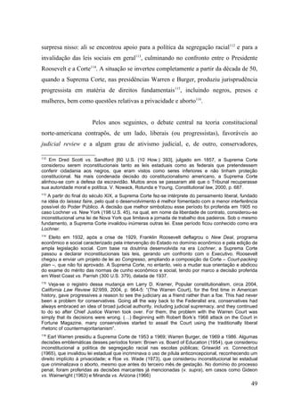 surpresa nisso: ali se encontrou apoio para a política da segregação racial112 e para a
invalidação das leis sociais em geral113, culminando no confronto entre o Presidente
Roosevelt e a Corte114. A situação se inverteu completamente a partir da década de 50,
quando a Suprema Corte, nas presidências Warren e Burger, produziu jurisprudência
progressista em matéria de direitos fundamentais115, incluindo negros, presos e
mulheres, bem como questões relativas a privacidade e aborto116.


                        Pelos anos seguintes, o debate central na teoria constitucional
norte-americana contrapôs, de um lado, liberais (ou progressistas), favoráveis ao
judicial review e a algum grau de ativismo judicial, e, de outro, conservadores,

112
    Em Dred Scott vs. Sandford [60 U.S. (10 How.) 393], julgado em 1857, a Suprema Corte
considerou serem inconstitucionais tanto as leis estaduais como as federais que pretendessem
conferir cidadania aos negros, que eram vistos como seres inferiores e não tinham proteção
constitucional. Na mais condenada decisão do constitucionalismo americano, a Suprema Corte
alinhou-se com a defesa da escravidão. Muitos anos se passaram até que o Tribunal recuperasse
sua autoridade moral e política. V. Nowack, Rotunda e Young, Constitutional law, 2000, p. 687.
113
   A partir do final do século XIX, a Suprema Corte fez-se intérprete do pensamento liberal, fundado
na idéia do laissez faire, pelo qual o desenvolvimento é melhor fomentado com a menor interferência
possível do Poder Público. A decisão que melhor simbolizou esse período foi proferida em 1905 no
caso Lochner vs. New York (198 U.S. 45), na qual, em nome da liberdade de contrato, considerou-se
inconstitucional uma lei de Nova York que limitava a jornada de trabalho dos padeiros. Sob o mesmo
fundamento, a Suprema Corte invalidou inúmeras outras lei. Esse período ficou conhecido como era
Lochner.
114
   Eleito em 1932, após a crise de 1929, Franklin Roosevelt deflagrou o New Deal, programa
econômico e social caracterizado pela intervenção do Estado no domínio econômico e pela edição de
ampla legislação social. Com base na doutrina desenvolvida na era Lochner, a Suprema Corte
passou a declarar inconstitucionais tais leis, gerando um confronto com o Executivo. Roosevelt
chegou a enviar um projeto de lei ao Congresso, ampliando a composição da Corte – Court-packing
plan –, que não foi aprovado. A Suprema Corte, no entanto, veio a mudar sua orientação e abdicou
do exame do mérito das normas de cunho econômico e social, tendo por marco a decisão proferida
em West Coast vs. Parrish (300 U.S. 379), datada de 1937.
115
    Veja-se o registro dessa mudança em Larry D. Kramer, Popular constitutionalism, circa 2004,
California Law Review 92:959, 2004, p. 964-5: “(The Warren Court), for the first time in American
history, gave progressives a reason to see the judiciary as a friend rather than a foe. This had never
been a problem for conservatives. Going all the way back to the Federalist era, conservatives had
always embraced an idea of broad judicial authority, including judicial supremacy, and they continued
to do so after Chief Justice Warren took over. For them, the problem with the Warren Court was
simply that its decisions were wrong. (…) Beginning with Robert Bork’s 1968 attack on the Court in
Fortune Magazine, many conservatives started to assail the Court using the traditionally liberal
rhetoric of countermajoritarianism”.
116
   Earl Warren presidiu a Suprema Corte de 1953 a 1969; Warren Burger, de 1969 a 1986. Algumas
decisões emblemáticas desses períodos foram: Brown vs. Board of Education (1954), que considerou
inconstitucional a política de segregação racial nas escolas públicas; Griswold vs. Connecticut
(1965), que invalidou lei estadual que incriminava o uso de pílula anticoncepcional, reconhecendo um
direito implícito à privacidade; e Roe vs. Wade (1973), que considerou inconstitucional lei estadual
que criminalizava o aborto, mesmo que antes do terceiro mês de gestação. No domínio do processo
penal, foram proferidas as decisões marcantes já mencionadas (v. supra), em casos como Gideon
vs. Wainwright (1963) e Miranda vs. Arizona (1966)
                                                                                                   49
 