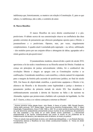 indiferença que, historicamente, se manteve em relação à Constituição. E, para os que
sabem, é a indiferença, não o ódio, o contrário do amor.


II. Marco filosófico


                        O marco filosófico do novo direito constitucional é o pós-
positivismo. O debate acerca de sua caracterização situa-se na confluência das duas
grandes correntes de pensamento que oferecem paradigmas opostos para o Direito: o
jusnaturalismo      e    o   positivismo.      Opostos,     mas,     por    vezes,    singularmente
complementares. A quadra atual é assinalada pela superação – ou, talvez, sublimação
– dos modelos puros por um conjunto difuso e abrangente de idéias, agrupadas sob o
rótulo genérico de pós-positivismo7.


                        O jusnaturalismo moderno, desenvolvido a partir do século XVI,
aproximou a lei da razão e transformou-se na filosofia natural do Direito. Fundado na
crença em princípios de justiça universalmente válidos, foi o combustível das
revoluções liberais e chegou ao apogeu com as Constituições escritas e as
codificações. Considerado metafísico e anti-científico, o direito natural foi empurrado
para a margem da história pela ascensão do positivismo jurídico, no final do século
XIX. Em busca de objetividade científica, o positivismo equiparou o Direito à lei,
afastou-o da filosofia e de discussões como legitimidade e justiça e dominou o
pensamento jurídico da primeira metade do século XX. Sua decadência é
emblematicamente associada à derrota do fascismo na Itália e do nazismo na
Alemanha, regimes que promoveram a barbárie sob a proteção da legalidade. Ao fim
da 2a. Guerra, a ética e os valores começam a retornar ao Direito8.

7
  Autores pioneiros nesse debate foram: John Rawls, A theory of justice, 1980; Ronald Dworkin,
Taking rights seriously, 1977; Robert Alexy, Teoria de los derechos fundamentales, 1993. V. Albert
Calsamiglia, Postpositivismo, Doxa 21:209, 1998, p. 209: “En un cierto sentido la teoría jurídica actual
se pude denominar postpositivista precisamente porque muchas de las enseñanzas del positivismo
han sido aceptadas y hoy todos en un cierto sentido somos positivistas. (...) Denominaré
postpositivistas a las teorías contemporáneas que ponen el acento en los problemas de la
indeterminación del derecho y las relaciones entre el derecho, la moral y la política”.
8
 Para um estudo mais aprofundado do tema, com referências bibliográficas, v. Luís Roberto Barroso,
Fundamentos teóricos e filosóficos do novo direito constitucional brasileiro. In: Temas de direito
constitucional, t. III.
                                                                                                      5
 