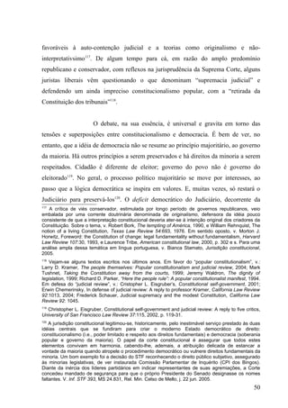 favoráveis à auto-contenção judicial e a teorias como originalismo e não-
interpretativsimo117. De algum tempo para cá, em razão do amplo predomínio
republicano e conservador, com reflexos na jurisprudência da Suprema Corte, alguns
juristas liberais vêm questionando o que denominam “supremacia judicial” e
defendendo um ainda impreciso constitucionalismo popular, com a “retirada da
Constituição dos tribunais”118.


                        O debate, na sua essência, é universal e gravita em torno das
tensões e superposições entre constitucionalismo e democracia. É bem de ver, no
entanto, que a idéia de democracia não se resume ao princípio majoritário, ao governo
da maioria. Há outros princípios a serem preservados e há direitos da minoria a serem
respeitados. Cidadão é diferente de eleitor; governo do povo não é governo do
eleitorado119. No geral, o processo político majoritário se move por interesses, ao
passo que a lógica democrática se inspira em valores. E, muitas vezes, só restará o
Judiciário para preservá-los120. O deficit democrático do Judiciário, decorrente da
117
    A crítica de viés conservador, estimulada por longo período de governos republicanos, veio
embalada por uma corrente doutrinária denominada de originalismo, defensora da idéia pouco
consistente de que a interpretação constitucional deveria ater-se à intenção original dos criadores da
Constituição. Sobre o tema, v. Robert Bork, The tempting of América, 1990, e William Rehnquist, The
notion of a living Constitution, Texas Law Review 54:693, 1976. Em sentido oposto, v. Morton J.
Horwitz, Foreword: the Constitution of change: legal fundamentality without fundamentalism, Harvard
Law Review 107:30, 1993, e Laurence Tribe, American constitutional law, 2000, p. 302 e s. Para uma
análise ampla dessa temática em língua portuguesa, v. Bianca Stamato, Jurisdição constitucional,
2005.
118
   Vejam-se alguns textos escritos nos últimos anos. Em favor do “popular constitutionalism”, v.:
Larry D. Kramer, The people themselves: Popular constitutionalism and judicial review, 2004; Mark
Tushnet, Taking the Constitution away from the courts, 1999; Jeremy Waldron, The dignity of
legislation, 1999; Richard D. Parker, “Here the people rule”: A popular constitutionalist manifest, 1994.
Em defesa do “judicial review”, v.: Cristopher L. Eisgruber’s, Constitutional self-government, 2001;
Erwin Chemerinsky, In defense of judicial review: A reply to professor Kramer, California Law Review
92:1013, 2004; Frederick Schauer, Judicial supremacy and the modest Constitution, Californa Law
Review 92: 1045.
119
  Christopher L. Eisgruber, Constitutional self-government and judicial review: A reply to five critics,
University of San Francisco Law Review 37:115, 2002, p. 119-31.
120
    A jurisdição constitucional legitimou-se, historicamente, pelo inestimável serviço prestado às duas
idéias centrais que se fundiram para criar o moderno Estado democrático de direito:
constitucionalismo (i.e., poder limitado e respeito aos direitos fundamentais) e democracia (soberania
popular e governo da maioria). O papel da corte constitucional é assegurar que todos estes
elementos convivam em harmonia, cabendo-lhe, ademais, a atribuição delicada de estancar a
vontade da maioria quando atropele o procedimento democrático ou vulnere direitos fundamentais da
minoria. Um bom exemplo foi a decisão do STF reconhecendo o direito público subjetivo, assegurado
às minorias legislativas, de ver instaurada Comissão Parlamentar de Inquérito (CPI dos Bingos).
Diante da inércia dos líderes partidários em indicar representantes de suas agremiações, a Corte
concedeu mandado de segurança para que o próprio Presidente do Senado designasse os nomes
faltantes. V. Inf. STF 393, MS 24.831, Rel. Min. Celso de Mello, j. 22 jun. 2005.
                                                                                                     50
 