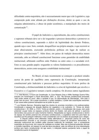 dificuldade contra-majoritária, não é necessariamente maior que o do Legislativo, cuja
composição pode estar afetada por disfunções diversas, dentre as quais o uso da
máquina administrativa, o abuso do poder econômico, a manipulação dos meios de
comunicação121.


                        O papel do Judiciário e, especialmente, das cortes constitucionais
e supremos tribunais deve ser o de resguardar o processo democrático e promover os
valores constitucionais, superando o deficit de legitimidade dos demais Poderes,
quando seja o caso. Sem, contudo, desqualificar sua própria atuação, o que ocorrerá se
atuar abusivamente, exercendo preferências políticas em lugar de realizar os
princípios constitucionais122. Além disso, em países de tradição democrática menos
enraizada, cabe ao tribunal constitucional funcionar como garantidor da estabilidade
institucional, arbitrando conflitos entre Poderes ou entre estes e a sociedade civil.
Estes os seus grandes papéis: resguardar os valores fundamentais e os procedimentos
democráticos, assim como assegurar a estabilidade institucional.


                        No Brasil, só mais recentemente se começam a produzir estudos
acerca do ponto de equilíbrio entre supremacia da Constituição, interpretação
constitucional pelo Judiciário e processo político majoritário. O texto prolixo da
Constituição, a disfuncionalidade do Judiciário e a crise de legitimidade que envolve o
Executivo e o Legislativo tornam a tarefa complexa. Os diversos outros ingredientes
121
    V. Vital Moreira, O futuro da Constituição. In: Eros Roberto Grau e Willis Santiago Guerra Filho,
Estudos em homenagem a Paulo Bonavides, 2001, p. 323: “Na fórmula constitucional primordial,
‘todo poder reside no povo’. Mas a verdade é que, na reformulação de Sternberger, ‘nem todo o
poder vem do povo’. Há o poder econômico, o poder mediático, o poder das corporações sectoriais.
E por vezes estes poderes sobrepõem-se ao poder do povo”.
122
    Luís Roberto Barroso, Disciplina legal dos direitos do acionista minoritário e do preferencialista.
Constituição e espaços de atuação legítima do Legislativo e do Judiciário. In: Temas de direito
constitucional, t. III, 2005, p. 314-5: “Como já referido, porém, a Constituição não ocupa, nem pode
pretender ocupar todos os espaços jurídicos dentro do Estado, sob pena de asfixiar o exercício
democrático dos povos em cada momento histórico. Respeitadas as regras constitucionais e dentro
do espaço de sentido possível dos princípios constitucionais, o Legislativo está livre para fazer as
escolhas que lhe pareçam melhores e mais consistentes com os anseios da população que o elegeu.
         A disputa política entre diferentes visões alternativas e plausíveis acerca de como dar
desenvolvimento concreto a um princípio constitucional é própria do pluralismo democrático. A
absorção institucional dos conflitos pelas diversas instâncias de mediação, com a conseqüente
superação da força bruta, dá o toque de civilidade ao modelo. Mas não é possível pretender derrotar
a vontade majoritária, em espaço no qual ela deva prevalecer, pela via oblíqua de uma interpretação
jurídica sem lastro constitucional. Ao agir assim, o intérprete estaria usurpando tanto o papel do
constituinte quanto do legislador”.
                                                                                                    51
 