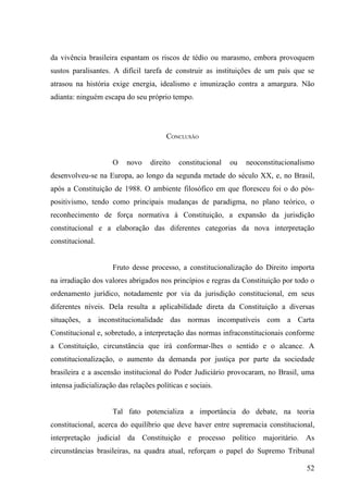 da vivência brasileira espantam os riscos de tédio ou marasmo, embora provoquem
sustos paralisantes. A difícil tarefa de construir as instituições de um país que se
atrasou na história exige energia, idealismo e imunização contra a amargura. Não
adianta: ninguém escapa do seu próprio tempo.




                                        CONCLUSÃO


                     O    novo    direito   constitucional   ou   neoconstitucionalismo
desenvolveu-se na Europa, ao longo da segunda metade do século XX, e, no Brasil,
após a Constituição de 1988. O ambiente filosófico em que floresceu foi o do pós-
positivismo, tendo como principais mudanças de paradigma, no plano teórico, o
reconhecimento de força normativa à Constituição, a expansão da jurisdição
constitucional e a elaboração das diferentes categorias da nova interpretação
constitucional.


                     Fruto desse processo, a constitucionalização do Direito importa
na irradiação dos valores abrigados nos princípios e regras da Constituição por todo o
ordenamento jurídico, notadamente por via da jurisdição constitucional, em seus
diferentes níveis. Dela resulta a aplicabilidade direta da Constituição a diversas
situações, a inconstitucionalidade das normas incompatíveis com a Carta
Constitucional e, sobretudo, a interpretação das normas infraconstitucionais conforme
a Constituição, circunstância que irá conformar-lhes o sentido e o alcance. A
constitucionalização, o aumento da demanda por justiça por parte da sociedade
brasileira e a ascensão institucional do Poder Judiciário provocaram, no Brasil, uma
intensa judicialização das relações políticas e sociais.


                     Tal fato potencializa a importância do debate, na teoria
constitucional, acerca do equilíbrio que deve haver entre supremacia constitucional,
interpretação judicial da Constituição e processo político majoritário. As
circunstâncias brasileiras, na quadra atual, reforçam o papel do Supremo Tribunal

                                                                                    52
 