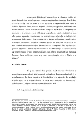 A superação histórica do jusnaturalismo e o fracasso político do
positivismo abriram caminho para um conjunto amplo e ainda inacabado de reflexões
acerca do Direito, sua função social e sua interpretação. O pós-positivismo busca ir
além da legalidade estrita, mas não despreza o direito posto; procura empreender uma
leitura moral do Direito, mas sem recorrer a categorias metafísicas. A interpretação e
aplicação do ordenamento jurídico hão de ser inspiradas por uma teoria de justiça, mas
não podem comportar voluntarismos ou personalismos, sobretudo os judiciais. No
conjunto de idéias ricas e heterogêneas que procuram abrigo neste paradigma em
construção incluem-se a atribuição de normatividade aos princípios e a definição de
suas relações com valores e regras; a reabilitação da razão prática e da argumentação
jurídica; a formação de uma nova hermenêutica constitucional; e o desenvolvimento
de uma teoria dos direitos fundamentais edificada sobre o fundamento da dignidade
humana. Nesse ambiente, promove-se uma reaproximação entre o Direito e a
filosofia9.


III. Marco teórico


                        No plano teórico, três grandes transformações subverteram o
conhecimento convencional relativamente à aplicação do direito constitucional: a) o
reconhecimento de força normativa à Constituição; b) a expansão da jurisdição
constitucional; c) o desenvolvimento de uma nova dogmática da interpretação
constitucional. A seguir, a análise sucinta de cada uma delas.


        1. A força normativa da Constituição




9
  V. Ricardo Lobo Torres, Tratado de direito constitucional, financeiro e tributário: Valores e princípios
constitucionais tributários, 2005, p. 41: “De uns trinta anos para cá assiste-se ao retorno aos valores
como caminho para a superação dos positivismos. A partir do que se convencionou chamar de
‘virada kantiana’ (kantische Wende), isto é, a volta à influência da filosofia de Kant, deu-se a
reaproximação entre ética e direito, com a fundamentação moral dos direitos humanos e com a
busca da justiça fundada no imperativo categórico. O livro A Theory of Justice de John Rawls,
publicado em 1971, constitui a certidão do renascimento dessas idéias”.
                                                                                                        6
 