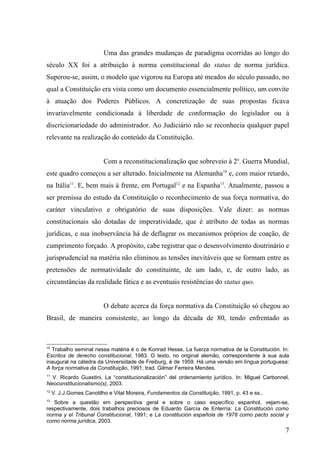 Uma das grandes mudanças de paradigma ocorridas ao longo do
século XX foi a atribuição à norma constitucional do status de norma jurídica.
Superou-se, assim, o modelo que vigorou na Europa até meados do século passado, no
qual a Constituição era vista como um documento essencialmente político, um convite
à atuação dos Poderes Públicos. A concretização de suas propostas ficava
invariavelmente condicionada à liberdade de conformação do legislador ou à
discricionariedade do administrador. Ao Judiciário não se reconhecia qualquer papel
relevante na realização do conteúdo da Constituição.


                          Com a reconstitucionalização que sobreveio à 2a. Guerra Mundial,
este quadro começou a ser alterado. Inicialmente na Alemanha10 e, com maior retardo,
na Itália11. E, bem mais à frente, em Portugal12 e na Espanha13. Atualmente, passou a
ser premissa do estudo da Constituição o reconhecimento de sua força normativa, do
caráter vinculativo e obrigatório de suas disposições. Vale dizer: as normas
constitucionais são dotadas de imperatividade, que é atributo de todas as normas
jurídicas, e sua inobservância há de deflagrar os mecanismos próprios de coação, de
cumprimento forçado. A propósito, cabe registrar que o desenvolvimento doutrinário e
jurisprudencial na matéria não eliminou as tensões inevitáveis que se formam entre as
pretensões de normatividade do constituinte, de um lado, e, de outro lado, as
circunstâncias da realidade fática e as eventuais resistências do status quo.


                          O debate acerca da força normativa da Constituição só chegou ao
Brasil, de maneira consistente, ao longo da década de 80, tendo enfrentado as



10
  Trabalho seminal nessa matéria é o de Konrad Hesse, La fuerza normativa de la Constitución. In:
Escritos de derecho constitucional, 1983. O texto, no original alemão, correspondente à sua aula
inaugural na cátedra da Universidade de Freiburg, é de 1959. Há uma versão em língua portuguesa:
A força normativa da Constituição, 1991, trad. Gilmar Ferreira Mendes.
11
  V. Ricardo Guastini, La “constitucionalización” del ordenamiento jurídico. In: Miguel Carbonnel,
Neoconstitucionalismo(s), 2003.
12
     V. J.J.Gomes Canotilho e Vital Moreira, Fundamentos da Constituição, 1991, p. 43 e ss..
13
   Sobre a questão em perspectiva geral e sobre o caso específico espanhol, vejam-se,
respectivamente, dois trabalhos preciosos de Eduardo García de Enterría: La Constitución como
norma y el Tribunal Constitucional, 1991; e La constitución española de 1978 como pacto social y
como norma jurídica, 2003.
                                                                                                7
 