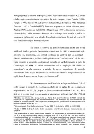 Portugal (1982). E também na Bélgica (1984). Nos últimos anos do século XX, foram
criadas cortes constitucionais em países do leste europeu, como Polônia (1986),
Hungria (1990), Rússia (1991), República Tcheca (1992), Romênia (1992), República
Eslovaca (1992) e Eslovênia (1993). O mesmo se passou em países africanos, como
Argélia (1989), África do Sul (1996) e Moçambique (2003). Atualmente na Europa,
além do Reino Unido, somente a Holanda e Luxemburgo ainda mantêm o padrão de
supremacia parlamentar, sem adoção de qualquer modalidade de judicial review. O
caso francês será objeto de menção à parte.


                          No Brasil, o controle de constitucionalidade existe, em molde
incidental, desde a primeira Constituição republicana, de 1891. A denominada ação
genérica (ou, atualmente, ação direta), destinada ao controle por via principal –
abstrato e concentrado –, foi introduzida pela Emenda Constitucional nº 16, de 1965.
Nada obstante, a jurisdição constitucional expandiu-se, verdadeiramente, a partir da
Constituição de 1988. A causa determinante foi a ampliação do direito de
propositura15. A ela somou-se a criação de novos mecanismos de controle
concentrado, como a ação declaratória de constitucionalidade16 e a regulamentação da
argüição de descumprimento de preceito fundamental17.


                          No sistema constitucional brasileiro, o Supremo Tribunal Federal
pode exercer o controle de constitucionalidade (i) em ações de sua competência
originária (CF, art. 102, I), (ii) por via de recurso extraordinário (CF, art. 102, III) e
(iii) em processos objetivos, nos quais se veiculam as ações diretas18. De 1988 até
15
  Desde a sua criação até a configuração que lhe foi dada pela Constituição de 1969, o direito de
propositura da “representação de inconstitucionalidade” era monopólio do Procurador-Geral da
República. A Constituição de 1988 rompeu com esta hegemonia, prevendo um expressivo elenco de
legitimados ativos no seu art. 103.
16
     Introduzida pela Emenda Constitucional nº 3, de 1993. V, ainda, Lei nº 9.868, de 10.11.1999.
17
  V. Lei nº 9.882, de 3.12.99. Antes da lei, prevalecia o entendimento de que o mecanismo não era
aplicável.
18
   As ações diretas no direito constitucional brasileiro são a ação direta de inconstitucionalidade (art.
102, I, a), a ação declaratória de constitucionalidade (arts. 102, I, a, e 103, § 4º) e a ação direta de
inconstitucionalidade por omissão (art. 103, § 2º). Há, ainda, duas hipóteses especiais de controle
concentrado: a argüição de descumprimento de preceito fundamental (art. 102, § 1º) e a ação direta
interventiva (art. 36, III). Sobre o tema do controle de constitucionalidade no direito brasileiro, v.
dentre muitos: Gilmar Ferreira Mendes, Controle de constitucionalidade, 1990; Clèmerson Merlin
Clève, A fiscalização abstrata de constitucionalidade no direito brasileiro, 2000; Ronaldo Poletti,
                                                                                                       9
 