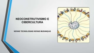 NEOCONSTRUTIVISMO E
CIBERCULTURA
NOVAS TECNOLOGIAS NOVAS MUDANÇAS
 