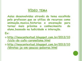 VÍDEO TEMA
  Aulas desenvolvidas através do tema escolhido
  pelo professor,que se utiliza de recursos como
  animação,musica,historias e encenação para
  tornar mais próximo o conhecimento          do
  aluno,baseado na ludicidade e interação.
Ex:
 http://neocontextual.blogspot.com.br/2012/10
  /ciclo-do-cafe-coronelismo.html
 http://neocontextual.blogspot.com.br/2012/10
  /diretas-ja-em-poucas-palavras.html
 