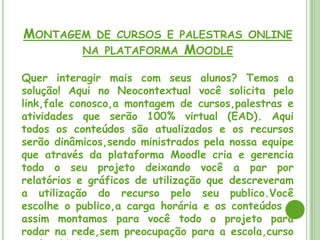 MONTAGEM DE CURSOS E PALESTRAS ONLINE
       NA PLATAFORMA MOODLE

Quer interagir mais com seus alunos? Temos a
solução! Aqui no Neocontextual você solicita pelo
link,fale conosco,a montagem de cursos,palestras e
atividades que serão 100% virtual (EAD). Aqui
todos os conteúdos são atualizados e os recursos
serão dinâmicos,sendo ministrados pela nossa equipe
que através da plataforma Moodle cria e gerencia
todo o seu projeto deixando você a par por
relatórios e gráficos de utilização que descreveram
a utilização do recurso pelo seu publico.Você
escolhe o publico,a carga horária e os conteúdos e
assim montamos para você todo o projeto para
rodar na rede,sem preocupação para a escola,curso
 