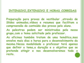 CURSOS PRESENCIAIS NAS MODALIDADES
,INTENSIVO,EXTENSIVO E HORAS CORRIDAS

Preparação para provas de vestibular ,através de
Slides animados,vídeos e resumos que facilitam a
compreensão do conteúdo das provas pelo aluno.
As palestras podem ser ministradas pelo nosso
grupo,com o tema solicitado pelo professor.
As oficinas também tratam de uma temática,mas
envolve mais dias e horas para o desenvolvimento da
mesma.Nessa modalidade o professor terá apenas
que definir o tema,a duração e o objetivo que se
pretende atingir e nos desenvolveremos todo o
resto.
 