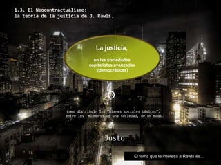 1.3. El Neocontractualismo: la teoría de la justicia de J. Rawls. La justicia,  en las sociedades  capitalistas avanzadas  (democráticas) O Cómo distribuir los “bienes sociales básicos”,  entre los  miembros de una sociedad, de un modo… Justo El tema que le interesa a Rawls es… 