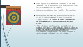  Johns ingresó en la American Academy of Arts and
Letters en 1988, el mismo año en el que obtuvo el León
de Oro en la Biennale de Venecia.
 Actualmente reside en New York City y Connecticut.
 En la década de 1980, dijo que la continuación de
ocultar su personalidad en su arte “parecía una
batalla perdida.” Su trabajo se volvió cada vez más
personal y referencial de otras obras de arte y su
propia.
 él ha estudiado con frecuencia ciertos temas: la
relación entre percepción, lenguaje y arte; la fusión de
la letra y el resumen, el cuerpo; mortalidad; cómo el
arte adquiere un significado , y el de los procesos y
materiales que producen las obras de arte.

 