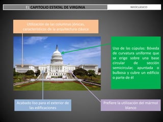 EL CAPITOLIO ESTATAL DE VIRGINIA ESTILO NEOCLASICO
Uso de las cúpulas: Bóveda
de curvatura uniforme que
se erige sobre una base
circular de sección
semicircular, apuntada o
bulbosa y cubre un edificio
o parte de él
Prefiere la utilización del mármol
blanco
Acabado liso para el exterior de
las edificaciones
Utilización de las columnas jónicas,
característicos de la arquitectura clásica
 