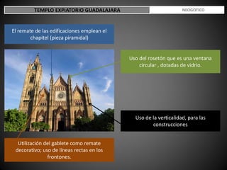 TEMPLO EXPIATORIO GUADALAJARA ESTILO NEOGOTICO
El remate de las edificaciones emplean el
chapitel (pieza piramidal)
Utilización del gablete como remate
decorativo; uso de líneas rectas en los
frontones.
Uso de la verticalidad, para las
construcciones
Uso del rosetón que es una ventana
circular , dotadas de vidrio.
 