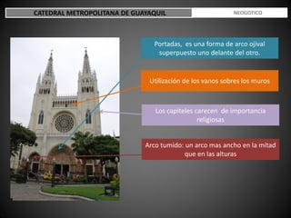 CATEDRAL METROPOLITANA DE GUAYAQUIL ESTILO NEOGOTICO
Portadas, es una forma de arco ojival
superpuesto uno delante del otro.
Utilización de los vanos sobres los muros
Los capiteles carecen de importancia
religiosas
Arco tumido: un arco mas ancho en la mitad
que en las alturas
 