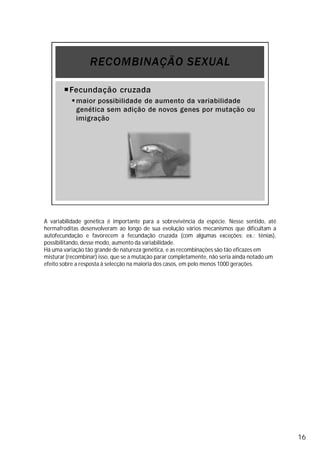A variabilidade genética é importante para a sobrevivência da espécie. Nesse sentido, até
hermafroditas desenvolveram ao longo de sua evolução vários mecanismos que dificultam a
autofecundação e favorecem a fecundação cruzada (com algumas exceções; ex.: tênias),
possibilitando,desse modo, aumento da variabilidade.
Há uma variação tão grande de natureza genética, e as recombinações são tão eficazes em
misturar (recombinar) isso, que se a mutação parar completamente, não seria ainda notado um
efeito sobre a resposta à selecção na maioria dos casos, em pelo menos 1000 gerações.
16
 